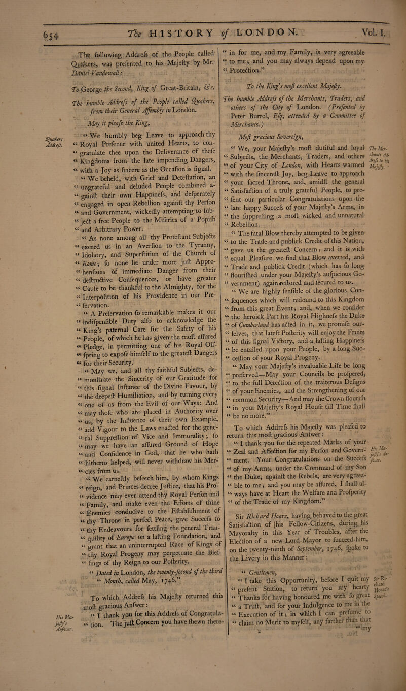 The following Addrefs of the People called Quakers, was prefented to his Majefty by Mr. Daniel Vandewall: in for me, and my Family, is very agreeable to me; and you may always depend upon my Protection.” To George the Seconds King of Great-Biitain, &c. To the Kings mofi excellent Majefty. The humble Addrefs of the People called Quakers^ from their General Affembly in London. May it pleafe the King, “We humbly beg Leave to approach thy Addrefs. M Royal Prefence with united Hearts, to con- “ gratulate thee upon the Deliverance of thefe « Kingdoms from the late impending Dangers, 44 with a Joy as fincere as the Occafion is fignal. “ We beheld, with Grief and Deteftation, an tc ungrateful and deluded People combined a- “ gainft their own Happinefs, and defperately <£ engaged in open Rebellion againft thy Perfon “ and Government, wickedly attempting to fub- «jed a free People to the Miferies of a Popifh « and Arbitrary Power. « As none among all thy Proteftant Subjects “ exceed us in an Averfion to the Tyranny, tc Idolatry, and Superftition of the Church ol <c Rome; fo none lie under more juft Appre- « henfions of immediate Danger from their “ deftruCtive Confequences, or have greater “ Caufe to be thankful to the Almighty, for the « Interpofition of his Providence in our Pre- tc fervation. t£ A Prefervation fo remarkable makes it our “ indifpenfible Duty alfo to acknowledge the c< King’s paternal Care for the Safety of his “ People, of which he has given the moft allured « Pledge, in permitting one of his Royal Off- “ fpring to expofe himfelf to the greateft Dangers « for their Security. “ May we, and all thy faithful Subjeds, de- tc monftrate the Sincerity of our Gratitude for “ this fignal Inftance of the Divine Favour, by “ the deepeft Humiliation, and by turning every one of us from the Evil of our Ways: And <c may thofe who are placed in Authority over cc us, by the Influence of their own Example, “ add Vigour to the Laws enaded for the gene¬ ts ral Suppreflion of Vice and Immorality ; fo “ may we have an allured Ground of Hope « and Confidence in God, that he who hath “ hitherto helped, will never withdraw his Mer- “ cies from us. “ We earneftly befeech him, by whom Kings reign, and Princes decree Juftice, that his Pro- « vidence may ever attend thy Royal Perfon and a Family, and make even the Efforts of thine « Enemies conducive to the Eftablilhment of tc thy Throne in perfed Peace, give Succefs to cc tky Endeavours for fettling the general Tran¬ ce qUility of -Europe on a lafting Foundation, and cc grant that an uninterrupted Race of Kings of ^ thy Royal Progeny may perpetuate the Blef- “ flngs of thy Reign to our Pofterity. The humble Addrefs of the Merchants, Traders, and others of the City of London. (Prefented by Peter Burrel, Efq-, attended by a Committee of Merchants.) Moft gracious Sovereign, “ We, your Majefty’s moft dutiful and loyal The Mer- “ Subjects, the Merchants, Traders, and others fants J - . drefs to his “ of your City of London, with Hearts warmed Mfefly, “ with the fincereft Joy, beg Leave to approach “ your facred Throne, and, amidft the general “ Satisfadion of a truly grateful People, to pre- “ fent our particular Congratulations upon the « late happy Succefs of your Majefty’s Arms, in ct the fuppreffing a moft wicked and unnatural u Rebellion. tc The fatal Blow thereby attempted to be given “ to the Trade and publick Credit of this Nation, <c gave us the greateft Concern; and it is with “ equal Pleafure we find that Blow averted, and “ Trade and publick Credit (which has fo long “ flouriftied under your Majefty’s aufpicious Go- <£ vernment) again -reftored and fecured to us. tc We are highly fenfible of the glorious Con- ct fequences which will redound to this Kingdom “ from this great Event; and, when we confider “ the heroick Part his Royal Highnefs the Duke “ of Cumberland has afted in. it, we promife our- “ felves, that lateft Pofterity will enjoy the Fruits “ of this fignal Victory, and a lafting Happinefs “ be entailed upon your People, by a long Sue- “ ceflion of your Royal Progeny. “ May your Majefty’s invaluable Life be long “ preferved—May your Councils be profpered, “ to the full Detection of the traiterous Defigns “ of your Enemies, and the Strengthening of our “ common Security—And may the Crown flourilfi “ in your Majefty’s Royal Houfe till Time fhall be no more.” To which Addrefs his Majefty was pleafed to return this moft gracious Anlwer: “ I thank you for the repeated Marks of your “ Zeal and Affe&ion for my Perfon and Govern- “ ment. Your Congratulations on the Succefs c‘ of my Arms, under the Command of my Son t£ the Duke, againft the Rebels, are very agreea- « ble to me; and you may be affured, I fhall al- cc ways have at Heart the Welfare and Profperity “ of the Trade of my Kingdom.” Sir Richard Hoare, having behaved to the great Satisfadlion of [his Fellow-Citizens, during his Mayoralty in this Year of Troubles, after the Eledion of a new Lord-Mayor to fucceed him, on the twenty-ninth of September, 1746? fpoke to the Livery in this Manner: “ Dated in London, the twenty -fecond of the third Months called May, 1746.” To which Addrefs his Majefty returned this moft gracious Anfwer: His Ma- “ I thank you for this Addrefs of Congratula- f fy's A tion. The juft Concern you have fhewn there- “ Gentlemen, « I take this Opportunity, before I quit my Strjb 46 prefent Station,, to return you my hearty ^roare’y 41 Thanks for having honoured me with fo great speech. “ a Truft, and for your Indulgence to me in the “ Execution of it; in which I can prefume to « claim no Merit to myfelf, any farther than that.