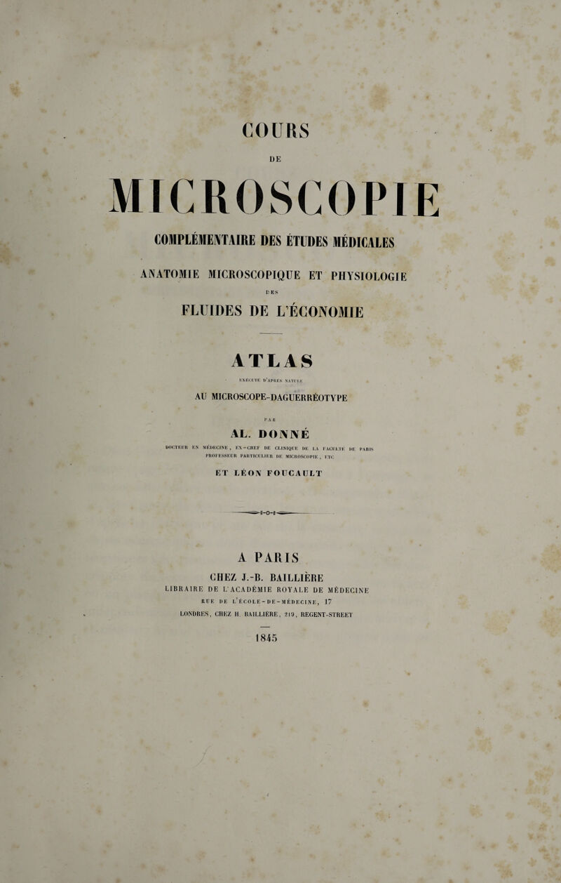 DE MICROSCOPIE COMPLÉMEIVTAIRE DES ÉTUDES MÉDICALES ANATOMIE MICROSCOPIQUE ET PHYSIOLOGIE FLUIDES DE L’ÉCONOMIE ATLAS EXÉCUTE D’apDES NATI I»!: AU MICROSCOPE-DACxUERRÉOTYPE P A R AL. DONNÉ LtOUiTKIIU EN MEDECINE, E\-CHFE DE CEiNIQl'ï: DE LA EACliLTÉ DE PARIS PROEESSEllR PARTICULIER DE MICROSCOPIE, ETC ET LÉON FOUCAULT A PARIS CHEZ J.-B. BAILLIÈRE LIBRAIRE DE L’ACADÉMIE ROYALE DE MÉDECINE RUE UE l’école-DE-MÉUECINE, 17 LONDRES, CHEZ H BAILLIÈRE, 219, REGENT-STREET 1845 4