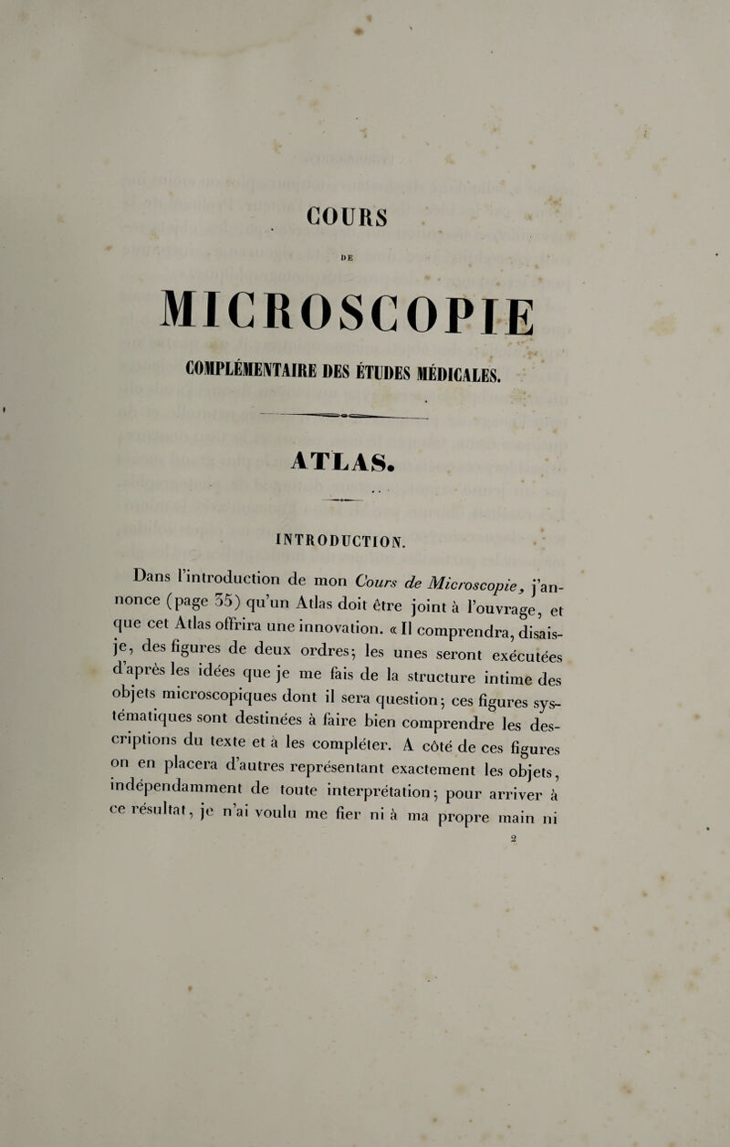 DE microscopie COMPIÉMECTAIRE DES ÉTUDES MÉDICALES. ATLAS. I^TR0DÜCTI01V. Dans l’introduction de mon Cours de Microscopie, j’an¬ nonce (page 35) qu’un Atlas doit être joint à l’ouvrage, et que cet Atlas offrira une innovation. « Il comprendra, disais- je, des figures de deux ordres-, les unes seront exécutées d apres les idées que je me fais de la structure intime des objets microscopiques dont il sera question; ces figures sys¬ tématiques sont destinées à faire bien comprendre les des¬ criptions du texte et à les compléter. A côté de ces figures on en placera d’autres représentant exactement les objets, indépendamment de toute interprétation; pour arriver à ce résultat, je n’ai voulu me fier ni à ma propre main ni