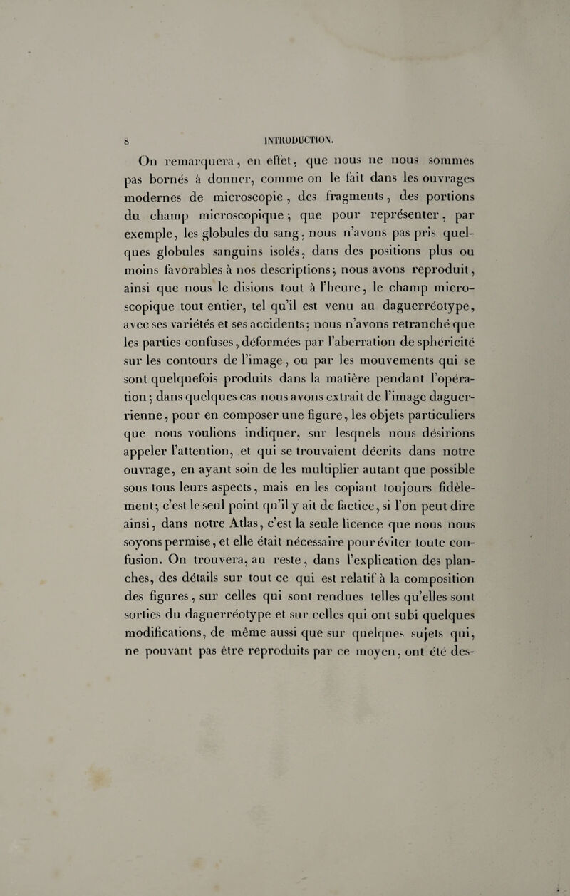 Oii remarquera, en eiïel, que nous ne nous sommes pas bornés à donner, comme on le fait dans les ouvrages modernes de microscopie , des fragments, des portions du champ microscopique *, que pour représenter, par exemple, les globules du sang, nous n’avons pas pris quel¬ ques globules sanguins isolés, dans des positions plus ou moins favorables à nos descriptions*, nous avons reproduit, ainsi que nous le disions tout à l’heure, le champ micro¬ scopique tout entier, tel qu’il est venu au daguerréotype, avec ses variétés et ses accidents*, nous n’avons retranché que les parties confuses, déformées par l’aberration de sphéricité sur les contours de l’image, ou par les mouvements qui se sont quelquefois produits dans la matière pendant l’opéra¬ tion *, dans quelques cas nous avons extrait de l’image daguer- rienne, pour en composer une figure, les objets particuliers que nous voulions indiquer, sur lesquels nous désirions appeler l’attention, et qui se trouvaient décrits dans notre ouvrage, en ayant soin de les multiplier autant que possible sous tous leurs aspects, mais en les copiant toujours fidèle¬ ment*, c’est le seul point qu’il y ait de factice, si l’on peut dire ainsi, dans notre Atlas, c’est la seule licence que nous nous soyons permise, et elle était nécessaire pour éviter toute con¬ fusion. On trouvera, au reste, dans l’explication des plan¬ ches, des détails sur tout ce qui est relatif à la composition des figures, sur celles qui sont rendues telles qu’elles sont sorties du daguerréotype et sur celles qui ont subi quelques modifications, de même aussi que sur quelques sujets qui, ne pouvant pas être reproduits par ce moyen, ont été des-