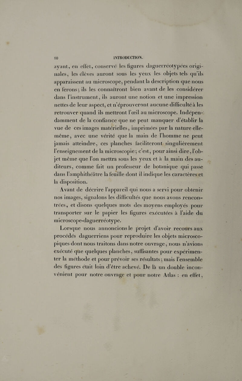 ayaiU, en ellel, conservé les figures clagnerréolypées origi¬ nales, les élèves auront sous les yeux les objets tels qu’ils apparaissent au microscope, pendant la description que nous en ferons^ ils les connaîtront bien avant de les considérer dans l’instrument, ils auront une notion et une impression nettes de leur aspect, et n’éprouveront aucune difficulté à les retrouver quand ils mettront l’œil au microscope. Indéyaen- damment de la confiance que ne peut manquer d’établir la vue de ces images matérielles, imprimées par la nature elle- même, avec une vérité que la main de l’homme ne peut jamais atteindre, ces planches laciliteront singulièrement l’enseignement de la microscopie*, c’est, pour ainsi dire, l’ob¬ jet même que l’on mettra sous les yeux et à la main des au¬ diteurs, comme fait un professeur de botanique qui passe dans l’amphithéâtre la feuille dont il indique les caractères et la disposition. Avant de décrire l’appareil qui nous a servi pour obtenir nos images, signalons les difficultés que nous avons rencon¬ trées, et disons quelques mots des moyens employés pour transporter sur le papier les figures exécutées à l’aide du microscope-daguerréotype. Lorsque nous annoncions le projet d’avoir recours aux procédés daguerriens pour reproduire les objets microsco¬ piques dont nous traitons dans notre ouvrage, nous n’avions exécuté que quelques planches, suffisantes pour expérimen¬ ter la méthode et pour prévoir ses résultats*, mais l’ensemble des figures était loin d’être achevé. De là un double incon¬ vénient pour notre ouvrage et pour notre Atlas : en effet.