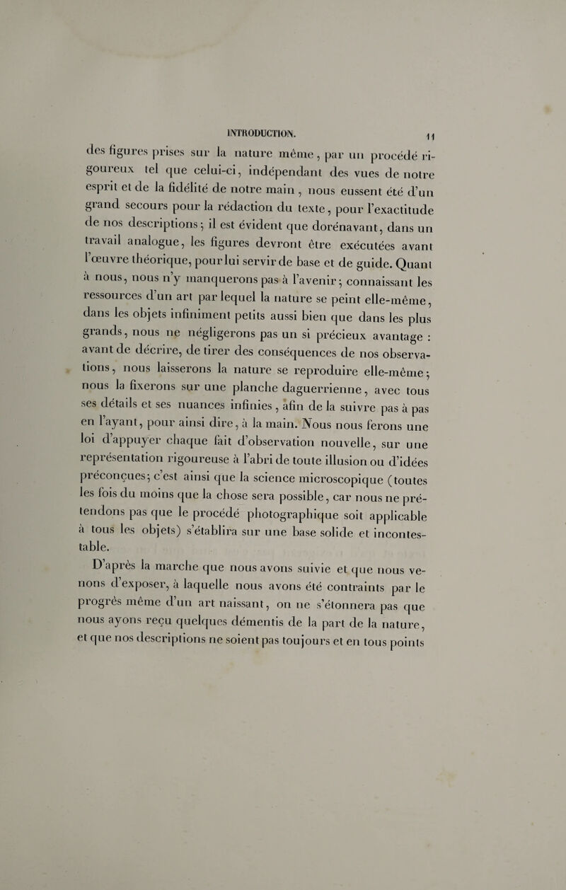 11 des ligures prises sur la nature même, par un procédé ri¬ goureux tel que celui-ci, indépendant des vues de notre esprit et de la fidélité de notre main , nous eussent été d’un grand secours pour la rédaction du texte, pour l’exactitude de nos descriptions^ il est évident que dorénavant, dans un travail analogue, les figures devront être exécutées avant l’œuvre théorique, pour lui servir de base et de guide. Quant à nous, nous n’y manquerons pas à l’avenir*, connaissant les ressources d’un art par lequel la nature se peint elle-même, dans les objets infiniment petits aussi bien que dans les plus grands, nous ne négligerons pas un si précieux avantage : avant de décrire, de tirer des conséquences de nos observa¬ tions, nous laisserons la nature se reproduire elle-même; nous la fixerons sur une planche daguerrienne, avec tous ses détails et ses nuances infinies, afin de la suivre pas à pas en 1 ayant, pour ainsi dire, a la main. JVous nous ferons une loi dappuyer chaque fait d’observation nouvelle, sur une représentation rigoureuse à l’abri de toute illusion ou d’idées préconçues; c est ainsi que la science microscopique (toutes les fois du moins que la chose sera possible, car nous ne pré¬ tendons pas que le procédé photographique soit applicable a tous les objets) s’établira sur une base solide et incontes¬ table. D apres la marche que nous avons suivie et que nous ve¬ nons d’exposer, à laquelle nous avons été contraints par le piogies meme d un art naissant, on ne s’étonnera pas que nous ayons reçu quelques démentis de la part de la nature, et que nos descriptions ne soient pas toujours et en tous points