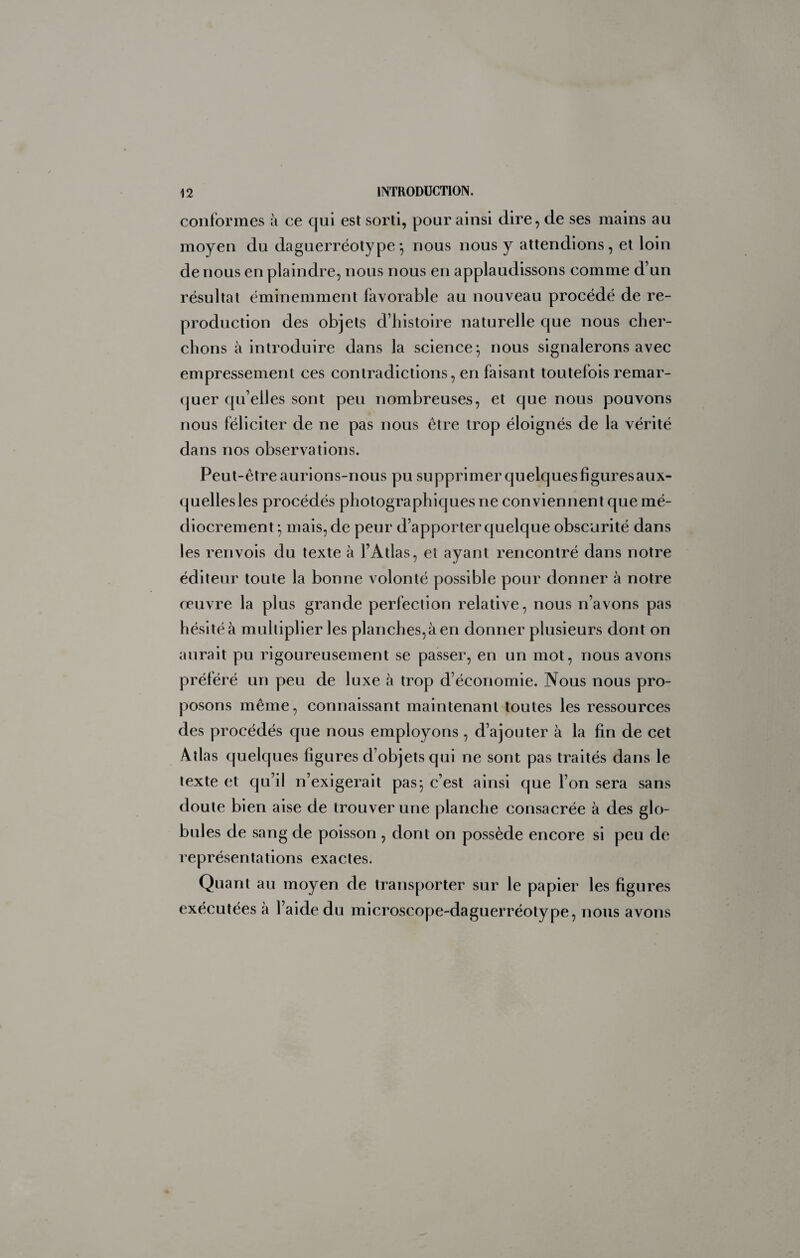 conformes à ce qui est sorti, pour ainsi dire, de ses mains au moyen du daguerréotype -, nous nous y attendions, et loin de nous en plaindre, nous nous en applaudissons comme d’un résultat éminemment favorable au nouveau procédé de re¬ production des objets d’histoire naturelle que nous cher¬ chons à introduire dans la science^ nous signalerons avec empressement ces contradictions, en faisant toutefois remar- (juer qu’elles sont peu nombreuses, et que nous pouvons nous féliciter de ne pas nous être trop éloignés de la vérité dans nos observations. Peut-être aurions-nous pu supprimer quelques figures aux¬ quelles les procédés photographiques ne conviennent que mé¬ diocrement*, mais, de peur d’apporter quelque obscurité dans les renvois du texte à l’Atlas, et ayant rencontré dans notre éditeur toute la bonne volonté possible pour donner à notre œuvre la plus grande perfection relative, nous n’avons pas hésité à multiplier les planches,à en donner plusieurs dont on aurait pu rigoureusement se passer, en un mot, nous avons préféré un peu de luxe à trop d’économie. Nous nous pro¬ posons même, connaissant maintenant toutes les ressources des procédés que nous employons , d’ajouter à la fin de cet Atlas quelques ligures d’objets qui ne sont pas traités dans le texte et qu’il n’exigerait pas^ c’est ainsi que l’on sera sans doute bien aise de trouver une planche consacrée à des glo¬ bules de sang de poisson , dont on possède encore si peu de représentations exactes. Quant au moyen de transporter sur le papier les figures exécutées à l’aide du microscope-daguerréotype, nous avons