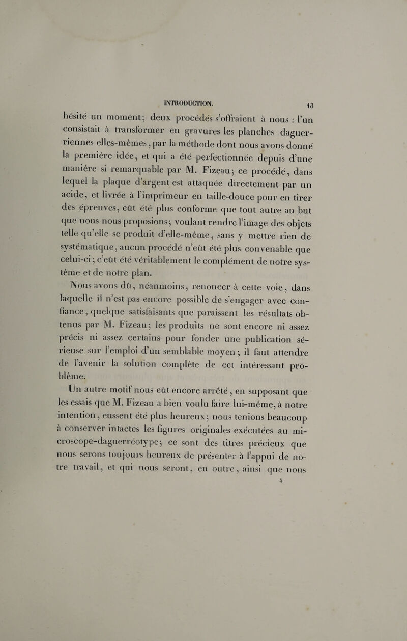 liësité un moment^ deux procédés s’olfraient à nous: l’un consistait à transformer en gravures les planches daguer- liennes elles-mêmes, par la méthode dont nous avons donné la première idée, et qui a été perfectionnée depuis d’une maniéré si remarquable par M. Fizeau*, ce procédé, dans lequel la plaque d’argent est attaquée directement par un acide, et livrée à l’imprimeur en taille-douce pour en tirer des épreuves, eut été plus conforme que tout autre au but que nous nous proposions-, voulant rendre l’image des objets telle qu’elle se produit d’elle-même, sans y mettre rien de systématique, aucun procédé n’eût été plus convenable que celui-ci ^ c’eût été véritablement le complément de notre sys¬ tème et de notre plan. Nous avons dû, néanmoins, renoncer à cette voie, dans laquelle il n’est pas encore possible de s’engager avec con¬ fiance, quelque satisfaisants que paraissent les résultats ob¬ tenus par M. Fizeau-, les produits ne sont encore ni assez précis ni assez certains pour fonder une publication sé¬ rieuse sur l’emploi d’un semblable moyen ; il faut attendre de l avenir la solution complète de cet intéressant pro¬ blème. Un autre motif nous eût encore arrêté, en supposant que les essais que M. Fizeau a bien voulu faire lui-même, à notre intention, eussent été plus heureux^ nous tenions beaucoup a conserver intactes les figures originales exécutées au mi¬ croscope-daguerréotype^ ce sont des titres précieux que nous serons toujours heureux de présenter à l’appui de no¬ tre travail, et qui nous seront, en outre, ainsi (jue nous