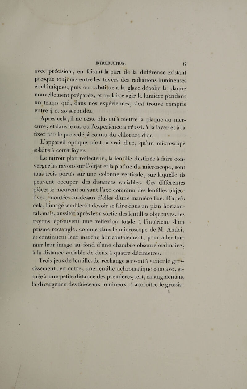 avec précision, en faisant la part de la différence existant presque toujours entre les foyers des radiations lumineuses et chimiques-, puis on substitue à la glace dépolie la plaque nouvellement préparée, et on laisse agir la lumière pendant un temps qui, dans nos expériences, s’est trouvé compris entre 4 et 20 secondes. Après cela, il ne reste plus qu’à mettre la plaque au mer¬ cure^ et dans le cas où l’expérience a réussi, à la laver et à la fixer par le procédé si connu du chlorure d’or. Lappareil optique n’est, à vrai dire, qu’un microscope solaire à court foyer. Le miroir plan réflecteur, la lentille destinée à faire con¬ verger les rayons sur l’objet et la platine du microscope, sont tous trois portés sur une colonne verticale, sur laquelle ils peuvent occuper des distances variables. Ces différentes pièces se meuvent suivant l’axe commun des lentilles objec¬ tives, montées au-dessus d’elles d’une manière fixe. D’après cela, l’image semblerait devoir se faire dans un plan horizon¬ tal^ mais, aussitôt après leur sortie des lentilles objectives, les rayons éprouvent une réflexion totale à l’intérieur d’un - prisme rectangle, comme dans le microscope de M. Amici, et continuent leur marche horizontalement, pour aller for¬ mer leur image au fond d’une chambre obscure ordinaire, à la distance variable de deux à quatre décimètres. Trois jeux de lentilles de rechange servent à varier le gros¬ sissement-, en outre, une lentille achromati([ue concave, si¬ tuée à une petite distance des premières, sert, en augmentant la divergence des faisceaux lumineux, à accroître le grossis-