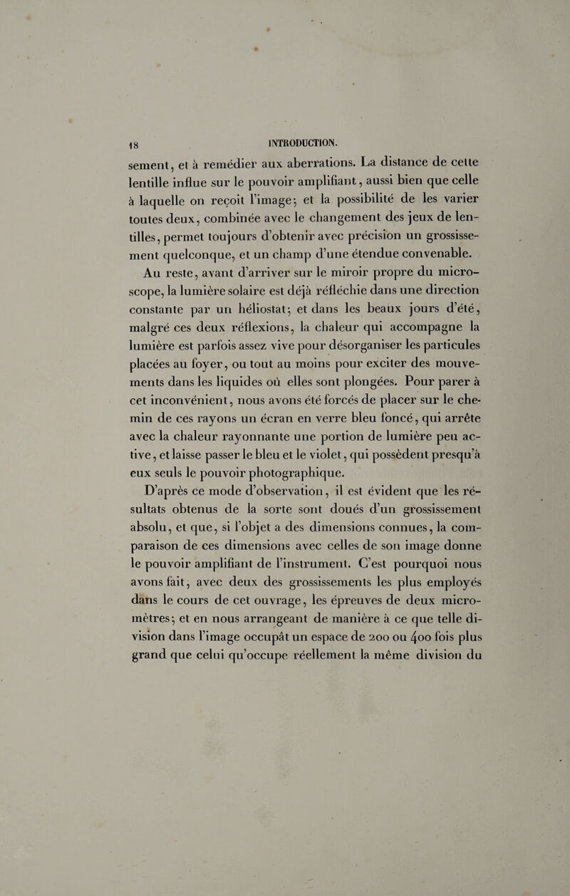 sement, et à remédier aux aberrations. La distance de cette lentille influe sur le pouvoir amplifiant, aussi bien que celle à laquelle on reçoit l’image-, et la possibilité de les varier toutes deux, combinée avec le changement des jeux de len¬ tilles, permet toujours d’obtenir avec précision un grossisse¬ ment quelconque, et un champ d’une étendue convenable. Au reste, avant d’arriver sur le miroir propre du micro¬ scope, la lumière solaire est déjà réfléchie dans une direction constante par un héliostat^ et dans les beaux jours d’été, malgré ces deux réflexions, la chaleur qui accompagne la lumière est parfois assez vive pour désorganiser les particules placées au foyer, ou tout au moins pour exciter des mouve¬ ments dans les liquides où elles sont plongées. Pour parer à cet inconvénient, nous avons été forcés de placer sur le che¬ min de ces rayons un écran en verre bleu foncé, qui arrête avec la chaleur rayonnante une portion de lumière peu ac¬ tive , et laisse passer le bleu et le violet, qui possèdent presqu’à eux seuls le pouvoir photographique. D’après ce mode d’observation, il est évident que les ré¬ sultats obtenus de la sorte sont doués d’un grossissement absolu, et que, si l’objet a des dimensions connues, la com¬ paraison de ces dimensions avec celles de son image donne le pouvoir amplifiant de l’instrument. C’est pourquoi nous avons fait, avec deux des grossissements les plus employés dans le cours de cet ouvrage, les épreuves de deux micro¬ mètres-, et en nous arrangeant de manière à ce que telle di¬ vision dans l’image occupât un espace de 200 ou 4oo fois plus grand que celui qu’occupe réellement la même division du