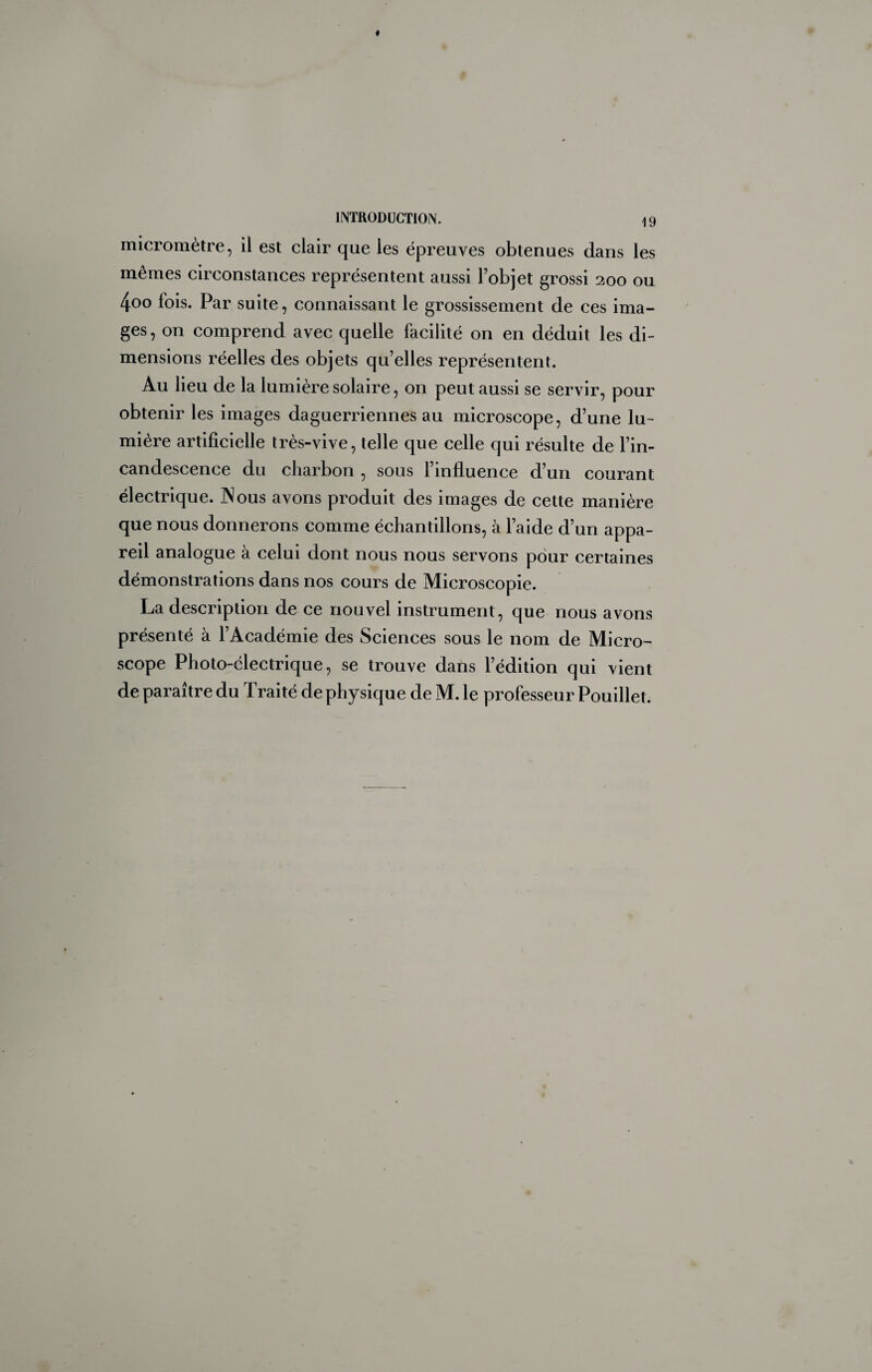 micromètre, il est clair que les épreuves obtenues dans les mêmes circonstances représentent aussi l’objet grossi 200 ou 4oo fois. Par suite, connaissant le grossissement de ces ima¬ ges, on comprend avec quelle facilité on en déduit les di¬ mensions réelles des objets qu’elles représentent. Au lieu de la lumière solaire, on peut aussi se servir, pour obtenir les images daguerriennes au microscope, d’une lu¬ mière artificielle très-vive, telle que celle qui résulte de l’in¬ candescence du charbon , sous l’influence d’un courant électrique. JNous avons produit des images de cette manière que nous donnerons comme échantillons, à l’aide d’un appa¬ reil analogue à celui dont nous nous servons pour certaines démonstrations dans nos cours de Microscopie. La description de ce nouvel instrument, que nous avons présenté à l’Académie des Sciences sous le nom de Micro¬ scope Photo-électrique, se trouve dans l’édition qui vient de paraître du Traité de physique de M. le professeur Pouillet.