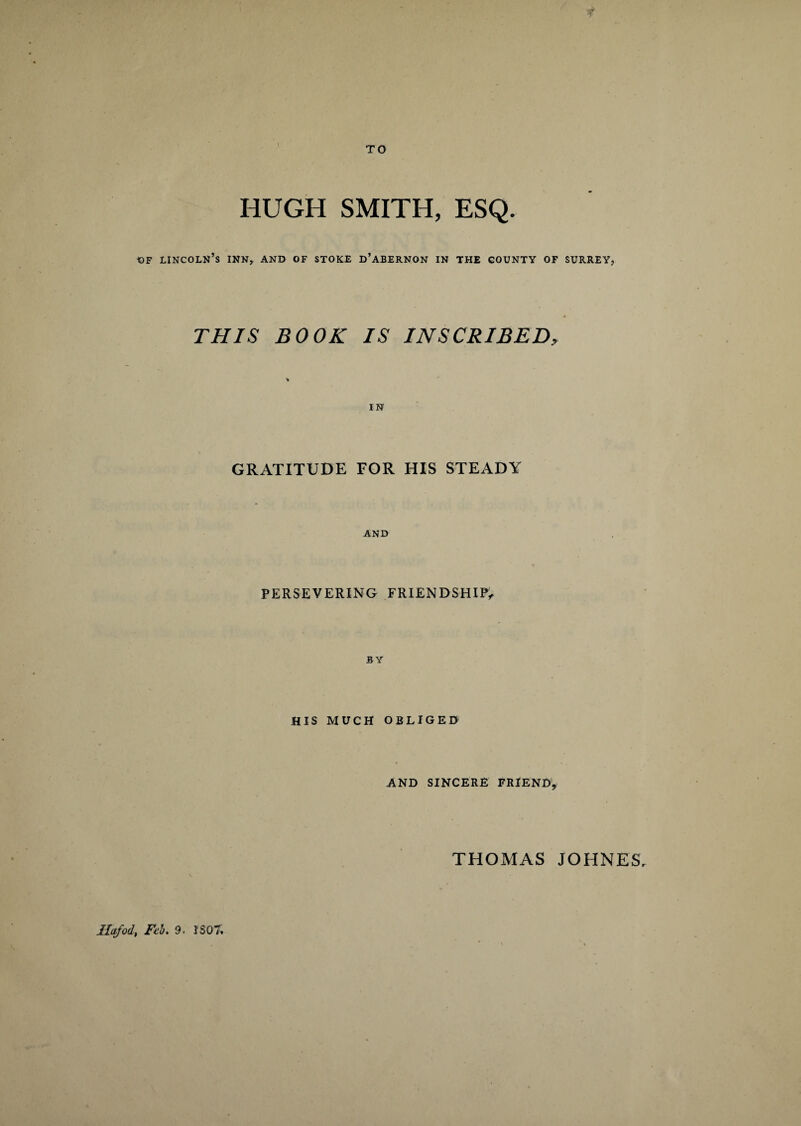 TO HUGH SMITH, ESQ. of Lincoln’s inn, and of stoke d’abernon in the county of surrey, THIS BOOK IS INSCRIBED, IN GRATITUDE FOR HIS STEADY AND PERSEVERING FRIENDSHIP, BY HIS MUCH OBLIGED AND SINCERE FRIEND, THOMAS JOHNES,