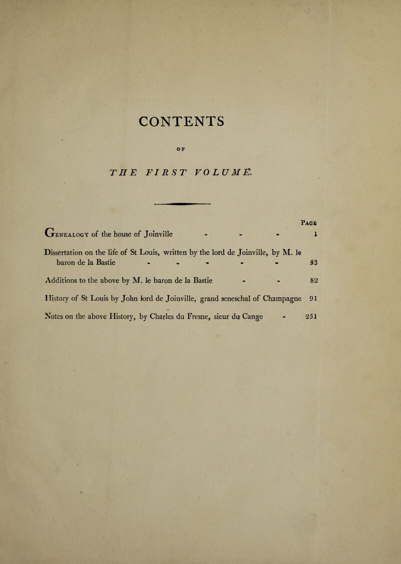 CONTENTS OF THE FIRST VOLUME\ Page Genealogy of the house of Joinville - - - 1 Dissertation on the life of St Louis, written by the lord de Joinville, by M. le baron de la Bastie - - - - - 93 Additions to the above by M. le baron de la Bastie - - 82 History of St Louis by John lord de Joinville, grand seneschal of Champagne 91 Notes on the above History, by Charles du Fresne, sieur du Cange - 251