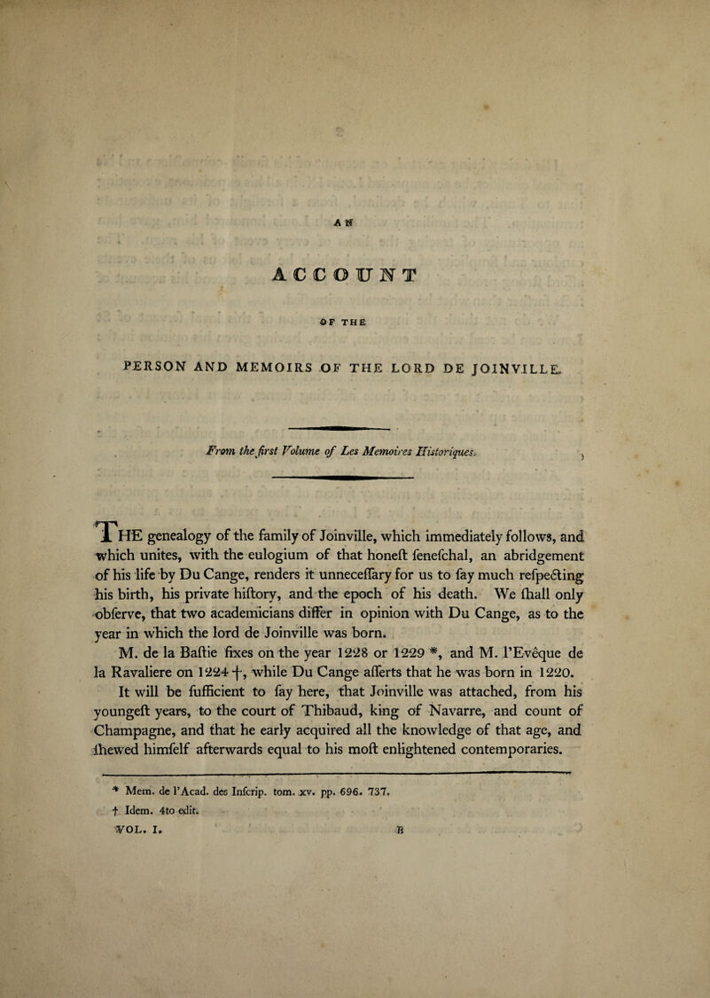 A N ACCOUNT 3t * • * OF THE PERSON AND MEMOIRS OF THE LORD DE JOINVILLE. From the first Volume of Les Mémoires Historiques, The genealogy of the family of Joinville, which immediately follows, and which unites, with the eulogium of that honed: fenefchal, an abridgement of his life by Du Cange, renders it unneceffary for us to fay much refpedling his birth, his private hiftory, and the epoch of his death. We fhall only obferve, that two academicians differ in opinion with Du Cange, as to the year in which the lord de Joinville was born. M. de la Baftie fixes on the year 1228 or 1229 *, and M. l'Evêque de la Ravaliere on 1224-f, while Du Cange afferts that he was born in 1220. It will be fufficient to fay here, that Joinville was attached, from his youngeft years, to the court of Thibaud, king of Navarre, and count of Champagne, and that he early acquired all the knowledge of that age, and ihewed himfelf afterwards equal to his moft enlightened contemporaries. * Mem. de l’Acad. des Infcrip. tom. xv. pp. 696. 737. f Idem. 4to edit.