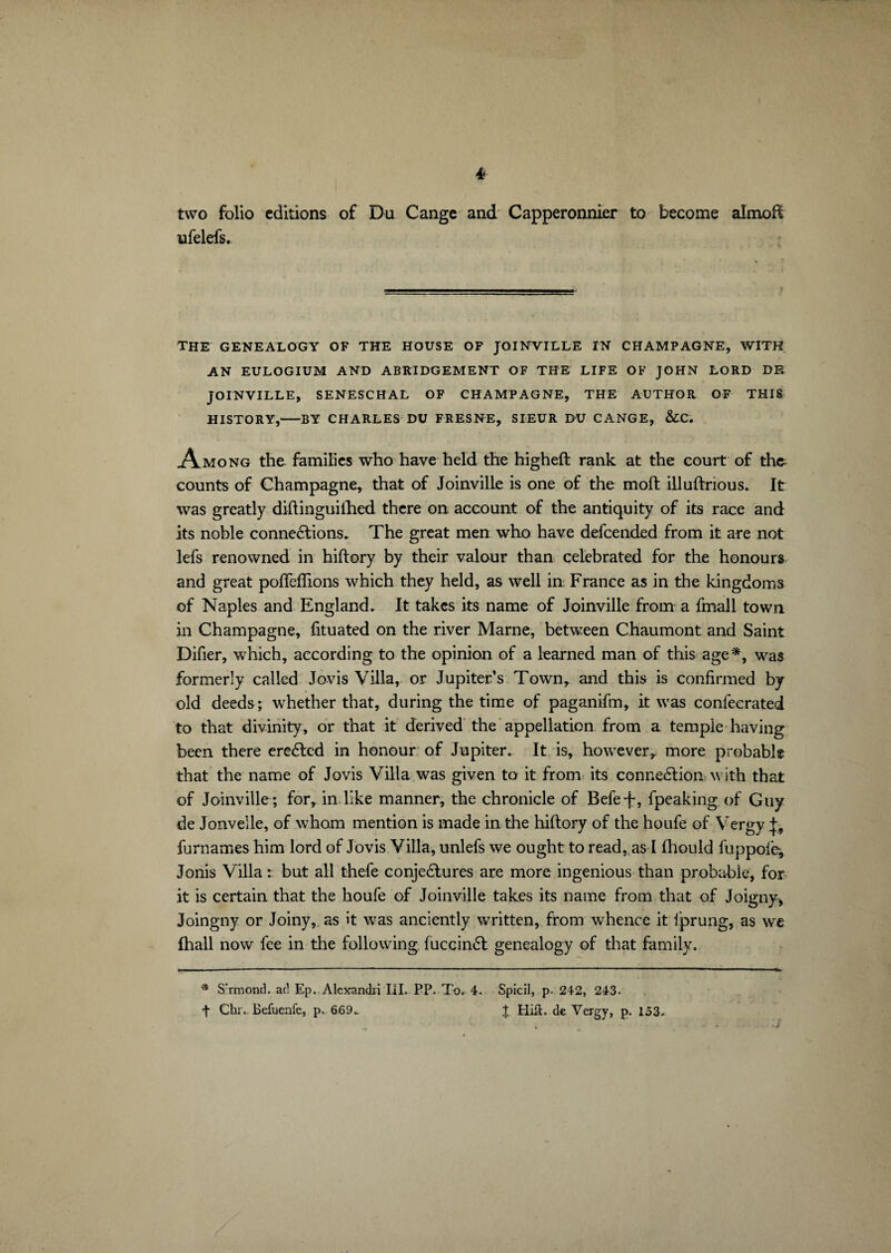 two folio editions of Du Cange and Capperonnier to become almoft ufelefs. THE GENEALOGY OF THE HOUSE OF JOINVILLE IN CHAMPAGNE, WITH AN EULOGIUM AND ABRIDGEMENT OF THE LIFE OF JOHN LORD DE JOINVILLE, SENESCHAL OF CHAMPAGNE, THE AUTHOR OF THIS HISTORY,-BY CHARLES DU FRESNE, SIEUR DU CANGE, &C. Among the families who have held the higheft rank at the court of the counts of Champagne, that of Joinville is one of the molt illuftrious. It was greatly diftinguilhed there on account of the antiquity of its race and its noble connexions. The great men who have defcended from it are not lefs renowned in hiftory by their valour than celebrated for the honours and great pofieflions which they held, as well in France as in the kingdoms of Naples and England. It takes its name of Joinville from a fmall town in Champagne, fituated on the river Marne, between Chaumont and Saint Difier, which, according to the opinion of a learned man of this age*, was formerly called Jovis Villa, or Jupiter’s Town, and this is confirmed by old deeds; whether that, during the time of paganifm, it was confecrated to that divinity, or that it derived the appellation from a temple having been there ereXed in honour of Jupiter. It is, however, more probabl® that the name of Jovis Villa was given to it from its connexion with that of Joinville; for, in like manner, the chronicle of Befe-f, fpeaking of Guy de Jonvelle, of whom mention is made in the hiftory of the houfe of Vergy +, furnames him lord of Jovis Villa, unlefs we ought to read, as I fhould fuppofe-, Jonis Villa : but all thefe conjeXures are more ingenious than probable, for it is certain that the houfe of Joinville takes its name from that of Joigny* Joingny or Joiny, as it was anciently written, from whence it fprung, as we Ihall now fee in the following fuccinX genealogy of that family. * S’rmond. acl Ep. Alexandii III. PP. To. 4. Spicil, p. 242, 243. f Chiv Befuenfe, p, 669.. J HilL de Vergy, p. 153.