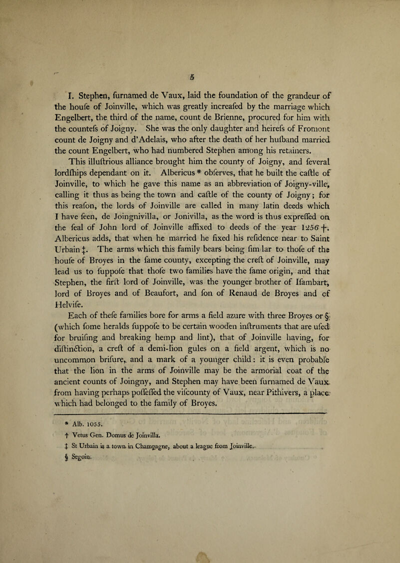 I. Stephen, furnamed de Vaux, laid the foundation of the grandeur of the houfe of Joinville, which was greatly increafed by the marriage which Engelbert, the third of the name, count de Brienne, procured for him with the countefs of Joigny. She was the only daughter and heirefs of Fromont count de Joigny and d’Adelais, who after the death of her huiband married the count Engelbert, who had numbered Stephen among his retainers. This illuftrious alliance brought him the county of Joigny, and feveral Iordftiips dependant on it. Albericus * * * § obferves, that he built the caftle of Joinville, to which he gave this name as an abbreviation of Joigny-ville, calling it thus as being the town and caftle of the county of Joigny; for this reafon, the lords of Joinville are called in many latin deeds which I have feen, de Joingnivilla, or Jonivilla, as the word is thus expreffed on the feal of John lord of Joinville affixed to deeds of the year 125ft -j-. Albericus adds, that when he married he fixed his refidence near to Saint Urbain :£. The arms which this family bears being fim lar to thofe of the houfe of Broyés in the fame county, excepting the creft of Joinville, may lead us to fuppofe that thole two families have the fame origin, and that Stephen, the firft lord of Joinville, was the younger brother of Ifambart, lord of Broyés and of Beaufort, and fon of Renaud de Broyés and cf Helvife. Each of thefe families bore for arms a field azure with three Broyés or & (which fome heralds fuppofe to be certain wooden inftruments that are ufed for bruifing and breaking hemp and lint), that of Joinville having, for diftintftion, a creft of a demi-Iion gules on a field argent, which is no uncommon brifure,. and a mark of a younger child : it is even probable that the lion in the arms of Joinville may be the armorial coat of the ancient counts of Joingny, and Stephen may have been furnamed de Vaux, from having perhaps poffefied the vifcounty of Vaux, near Pithivers, a place, which had belonged to the family of Broyés. * Alb. 1055. t Vetus Gen. Domus de Joinvilla. J St Urbain is a town in Champagne, about a league from Joinville. § Segoin.