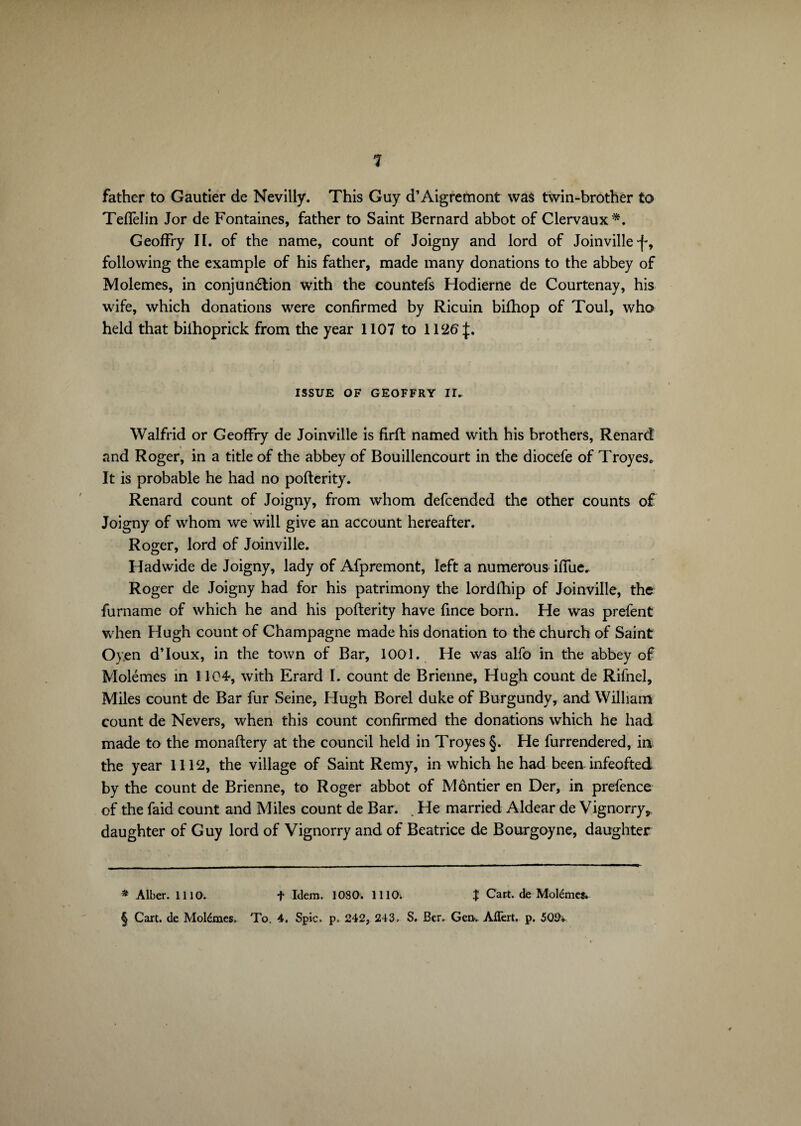 father to Gautier de Nevilly. This Guy d’Aigremont was twin-brother to Teflèlin Jor de Fontaines, father to Saint Bernard abbot of Clervaux*. GeofFry II. of the name, count of Joigny and lord of Joinville following the example of his father, made many donations to the abbey of Molemes, in conjunction with the countefs Hodierne de Courtenay, his wife, which donations were confirmed by Ricuin bilhop of Toul, who held that bilhoprick from the year 1107 to 1126:}:. ISSUE OF GEOFFRY II. Walfrid or GeofFry de Joinville is firft named with his brothers, Renard and Roger, in a title of the abbey of Bouillencourt in the diocefe of Troyes» It is probable he had no pofterity. Renard count of Joigny, from whom defcended the other counts of Joigny of whom we will give an account hereafter. Roger, lord of Joinville. Had wide de Joigny, lady of Afpremont, left a numerous ifiue. Roger de Joigny had for his patrimony the lordfhip of Joinville, the furname of which he and his pofterity have fince born. He was prefent when Hugh count of Champagne made his donation to the church of Saint Oyen d’loux, in the town of Bar, 1001. He was alfo in the abbey of Molémes in 1104, with Erard I. count de Brienne, Hugh count de Rifnel, Miles count de Bar fur Seine, Hugh Borel duke of Burgundy, and William count de Nevers, when this count confirmed the donations which he had made to the monaftery at the council held in Troyes §. He furrendered, ia the year 1112, the village of Saint Remy, in which he had been infeofted by the count de Brienne, to Roger abbot of Môntier en Der, in prefence of the faid count and Miles count de Bar. . He married Aldear de Vignorry, daughter of Guy lord of Vignorry and of Beatrice de Bourgoyne, daughter * Alber. 1110. + Idem. 1080. 1110. X Cart, de Molémes. § Cart, de Molémes, To. 4. Spic, p, 242, 243, S. Ber, Gen. Affert. p. 509v