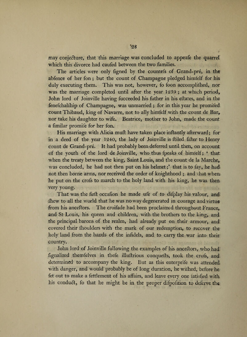 may conjecture, that this marriage was concluded to appeafe the quarrel which this divorce had caufed between the two families. The articles were only figned by the countefs of Grand-pré, in the abfence of her fon ; but the count of Champagne pledged himielf for his duly executing them. This was not, however, fo foon accomplillied, nor was the marriage completed until after the year 1239 ; at which period, John lord of Joinville having fucceeded his father in his eftates, and in the fenefchalfhip of Champagne, was unmarried ; for in this year he promifed count Thibaud, king of Navarre, not to ally himfelf with the count de Bar, nor take his daughter to wife. Beatrice, mother to John, made the count a fimilar promife for her fon. His marriage with Alicia muft have taken place inftantly afterward; for in a deed of the year 1240, the lady of Joinville is (tiled filter to Henry count de Grand-pré. It had probably been deferred until then, on account of the youth of the lord de Joinville, who thus fpeaks of himielf; ‘ that when the treaty between the king, Saint Louis, and the count de la Marche, was concluded, he had not then put on his helmet ;* that is to fay, he had not then borne arms, nor received the order of knighthood ; and that when he put on the crofs to march to the holy land with his king, he was then very young. That was the firft occafion he made ufe of to difplay his valour, and (hew to all the world that he was no way degenerated in courage and virtue from his anceftors. The eroifade had been proclaimed throughout France, and St Louis, his queen and children, with the brothers to the king, and the principal barons of the realm, had already put on their armour, and; covered their (houlders with the mark of our redemption, to recover the holy land from the hands of the infidels, and to carry the war into their country. John lord of Joinville following the examples of his anceftors, who had fgnaiized themfelves in thefe illuftrious conquefts, took the crols, and determined to accompany the king. But as this enterprile was attended with danger, and would probably be of long duration, he wilhed, before he fet out to make a fettlement of his affairs, and leave every one iatisfied with his conduét, fo that he might be in the proper difpofition to deferve th&