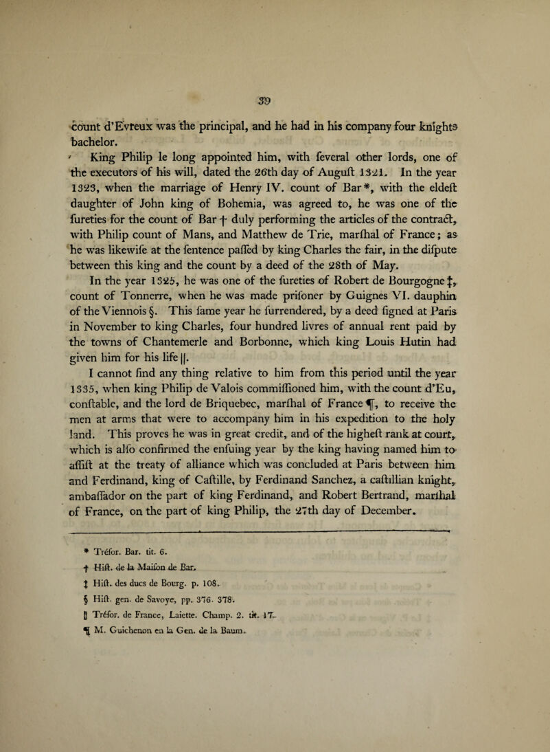 3V cotint d’Evreux was the principal, and he had in his company four knights bachelor. ' King Philip le long appointed him, with feveral other lords, one of the executors of his will, dated the 26th day of Auguft 1321. In the year 1323, when the marriage of Henry IV. count of Bar* * * §, with the eldefl daughter of John king of Bohemia, was agreed to, he was one of the fureties for the count of Bar f duly performing the articles of the contrat, with Philip count of Mans, and Matthew de Trie, marfhal of France; as he was like wife at the fentence pafïèd by king Charles the fair, in the difpute between this king and the count by a deed of the 28th of May. In the year 1325, he was one of the fureties of Robert de Bourgogne count of Tonnerre, when he was made prifoner by Guignes VI. dauphin of the Viennois §. This fame year he furrendered, by a deed figned at Paris in November to king Charles, four hundred livres of annual rent paid by the towns of Chantemerle and Borbonne, which king Louis Hutin had given him for his life |[. I cannot find any thing relative to him from this period until the year 1335, when king Philip de Valois commiflioned him, with the count d’Eu, conftable, and the lord de Briquebec, marfhal of France^], to receive the men at arms that were to accompany him in his expedition to the holy land. This proves he was in great credit, and of the higheft rank at court, which is alfo confirmed the enfuing year by the king having named him to afïift at the treaty of alliance which was concluded at Paris between him and Ferdinand, king of Caflille, by Ferdinand Sanchez, a cafhllian knight, ambaffador on the part of king Ferdinand, and Robert Bertrand, marihal of France, on the part of king Philip, the 27th day of December. * Tréfor. Bar. tit. 6. f Hill, de la Maifbn de Bar. X Hill, des ducs de Bourg, p. 108. § Hill. gen. de Savoye, pp. 376- 378. [f Tréfor. de France, Laiette. Champ. 2. tk. 1T.. ^ M. Guichenon en la G en. de la Baum»