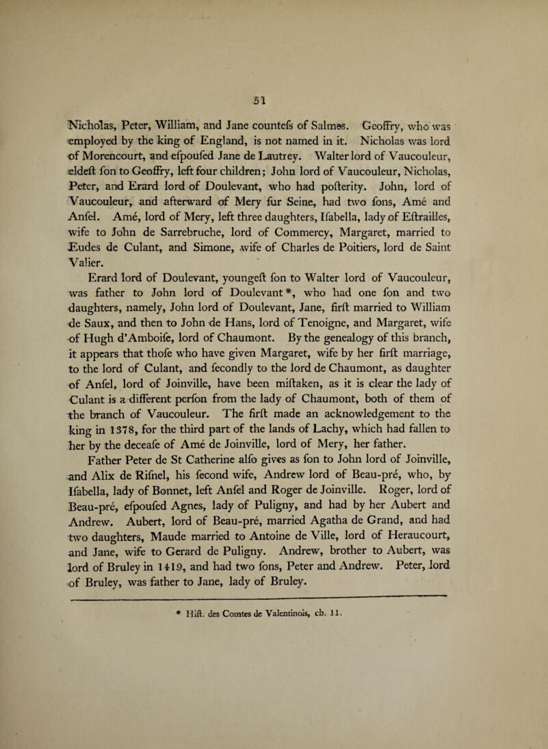 Nicholas, Peter, William, and Jane countefs of Salmes. GeofFry, who was employed by the king of England, is not named in it. Nicholas was lord of Morencourt, and efpoufed Jane de Lautrey. Walter lord of Vaucouleur, eldeft fon to GeofFry, left four children; John lord of Vaucouleur, Nicholas, Peter, and Erard lord of Doulevant, who had pofterity. John, lord of Vaucouleur, and afterward of Mery fur Seine, had two fons, Ame and Anfel. Ame, lord of Mery, left three daughters, Ifabella, lady of Eftrailles, wife to John de Sarrebruche, lord of Commercy, Margaret, married to Eudes de Culant, and Simone, wife of Charles de Poitiers, lord de Saint Valier. Erard lord of Doulevant, youngeft fon to Walter lord of Vaucouleur, was father to John lord of Doulevant*, who had one fon and two daughters, namely, John lord of Doulevant, Jane, firft married to William de Saux, and then to John de Hans, lord of Tenoigne, and Margaret, wife of Hugh d’Amboife, lord of Chaumont. By the genealogy of this branch, it appears that thofe who have given Margaret, wife by her firft marriage, to the lord of Culant, and fecondly to the lord de Chaumont, as daughter of Anfel, lord of Joinville, have been miftaken, as it is clear the lady of Culant is a different perfon from the lady of Chaumont, both of them of the branch of Vaucouleur. The firft made an acknowledgement to the king in 1378, for the third part of the lands of Lachy, which had fallen to her by the deceafe of Amé de Joinville, lord of Mery, her father. Father Peter de St Catherine alfo gives as fon to John lord of Joinville, «and Alix de Rifnel, his fécond wife, Andrew lord of Beau-pré, who, by Ifabella, lady of Bonnet, left Anfel and Roger de Joinville. Roger, lord of Beau-pré, efpoufed Agnes, lady of Puligny, and had by her Aubert and Andrew. Aubert, lord of Beau-pré, married Agatha de Grand, and had two daughters, Maude married to Antoine de Ville, lord of Heraucourt, and Jane, wife to Gerard de Puligny. Andrew, brother to Aubert, was lord of Bruley in 1419, and had two fons, Peter and Andrew. Peter, lord of Bruley, was father to Jane, lady of Bruley. * Hift. des Comtes de Valentinois, ch. 11.