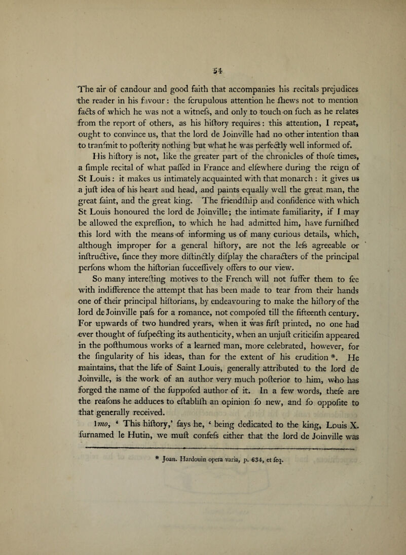 The air of candour and good faith that accompanies his recitals prejudices the reader in his favour : the fcrupulous attention he ftiews not to mention fa<Sts of which he was not a witnefs, and only to touch on fuch as he relates from the report of others, as his hiftory requires : this attention, I repeat, ought to convince us, that the lord de Joinville had no other intention than to transmit to pofterity nothing but what he was perfectly well informed of. His hiftory is not, like the greater part of the chronicles of thofe times, a fimple recital of what palled in France and elfewhere during the reign of St Louis : it makes us intimately acquainted with that monarch : it gives us a juft idea of his heart and head, and paints equally well the great man, the great faint, and the great king. The friendlhip and confidence with which St Louis honoured the lord de Joinville; the intimate familiarity, if I may be allowed the expreflion, to which he had admitted him, have furnifhed this lord with the means of informing us of many curious details, which, although improper for a general hiftory, are not the left agreeable or inftrudlive, fince they more diftinélly difplay the characters of the principal perfons whom the hiftorian fucceflively offers to our view. So many interefting motives to the French will not fuffer them to fee with indifference the attempt that has been made to tear from their hands one of their principal hiftorians, by endeavouring to make the hiftory of the lord de Joinville pafs for a romance, not compofed till the fifteenth century. For upwards of two hundred years, when it was firft printed, no one had ever thought of fufpeéting its authenticity, when an unjuft criticifm appeared in the pofthumous works of a learned man, more celebrated, however, for the fingularity of his ideas, than for the extent of his erudition *. He maintains, that the life of Saint Louis, generally attributed to the lord de Joinville, is the work of an author very much pofterior to him, who has forged the name of the fuppofed author of it. In a few words, thefe are the reafons he adduces to eftablilh an opinion fo new, and fo oppofite to that generally received. 1 mo, * This hiftory,’ fays he, ‘ being dedicated to the king, Louis X. furnamed le Hutin, we muft confefs either that the lord de Joinville was * Joan. Hardouin opera varia, p. 634, et feq.