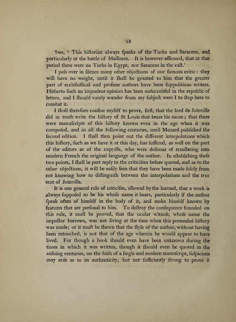 7mo, c This hiftorian always fpeaks of the Turks and Saracens, and particularly at the battle of Maffoura. It is however affirmed, that at that period there were no Turks in Egypt, nor Saracens in the eaft.’ I pafs over in filence many other objections of our famous critic : they will have no weight, until it fhall he granted to him that the greater part of ecclefiaftical and profane authors have been fuppofitious writers. Hitherto fuch an impudent opinion has been unfuccefsful in the republic of letters, and I fhould vainly wander from my fubjecl were I to flop here to combat it. I fhall therefore confine myfelf to prove, firft, that the lord de Joinville did in truth write the hiftory of St Louis that bears his name ; that there were manuferipts of this hiftory known even in the age when it was compofed, and in all the following centuries, until Menard publifhed the fécond edition. I fhall then point out the different interpolations which this hiftory, fuch as we have it at this day, has fuffered, as well on the part of the editors as of the copyifts, who were defirous of tranflating into modern French the original language of the author. In eftablifhing thefe two points, I fhall in part reply to the criticifms before quoted, and as to the other objections, it will be eafily feen that they have been made folely from not knowing how to diftinguifh between the interpolations and the true text of Joinville. It is one general rule of criticifm, allowed by the learned, that a work is always fuppofed to be his whofe name it bears, particularly if the author fpeak often of himfelf in the body of it, and make himfelf known by features that are perfonal to him. To deftroy the confequence founded on this rule, it muft be proved, that the ocular witnefs, whofe name the impoftor borrows, was not living at the time when this pretended hiftory was made; or it muft be fhewn that the ftyle of the author, without having been retouched, is not that of the age wherein he would appear to have lived. For though a book ihould even have been unknown during the times in which it was written, though it fhould even be quoted in the enfuing centuries, on the faith of a fingle and modern manufeript, fufpicions may arife as to its authenticity, but not fufficiently ftrong to prove it