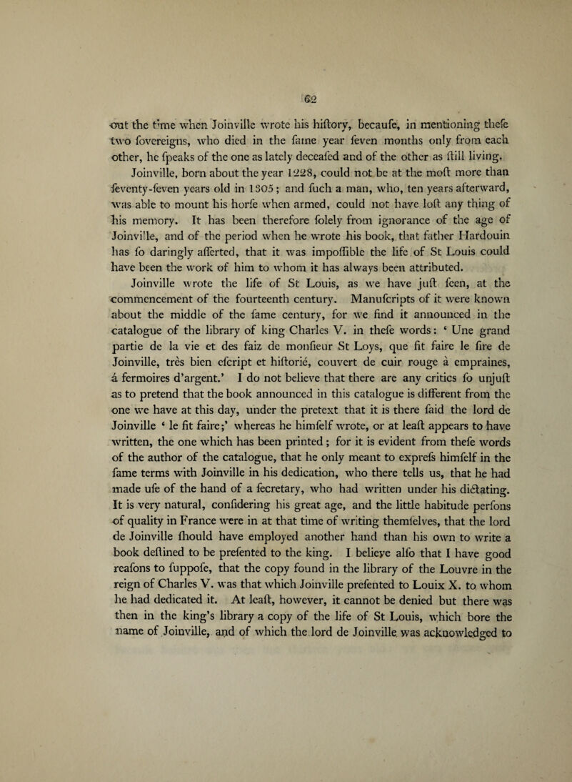 -ont the t*me when Joinville wrote his hiftory, becaufe, in mentioning thefe two fovcreigns, who died in the fame year feven months only from each other, he fpeaks of the one as lately deceafed and of the other as (till living. Joinville, born about the year 1*228, could not be at the moft more than leventy-feven years old in 1305 ; and fuch a man, who, ten years afterward, was able to mount his horfe when armed, could not have loft any thing of his memory. It has been therefore folely from ignorance of the age of Joinville, and of the period when he wrote his book, that father Hardouin has fo daringly aflerted, that it was impoffible the life of St Louis could have been the work of him to whom it has alw’ays been attributed. Joinville wrote the life of St Louis, as we have juft fcen, at the commencement of the fourteenth century. Manufcripts of it were known about the middle of the fame centurv, for we find it announced in the catalogue of the library of king Charles V. in thefe words : ‘ Une grand partie de la vie et des faiz de monfieur St Loys, que fit faire le fire de Joinville, très bien efcript et hiftorié, couvert de cuir rouge à empraines, â fermoires d’argent.’ I do not believe that there are any critics fo unjuft as to pretend that the book announced in this catalogue is different from the one we have at this day, under the pretext that it is there faid the lord de Joinville ‘ le fit faire;’ whereas he himfelf wrote, or at leaft appears to have written, the one which has been printed ; for it is evident from thefe words of the author of the catalogue, that he only meant to exprefs himfelf in the fame terms with Joinville in his dedication, who there tells us, that he had made ufe of the hand of a fecretary, who had written under his dilating. It is very natural, confidering his great age, and the little habitude perfons of quality in France were in at that time of writing themielves, that the lord de Joinville fhould have employed another hand than his own to write a book deftined to be prefen ted to the king. I belieye alfo that I have good reafons to fuppofe, that the copy found in the library of the Louvre in the reign of Charles V. was that which Joinville prefented to Louix X. to whom he had dedicated it. At leaft, however, it cannot be denied but there was then in the king’s library a copy of the life of St Louis, which bore the name of Joinville, and of which the lord de Joinville, was acknowledged to