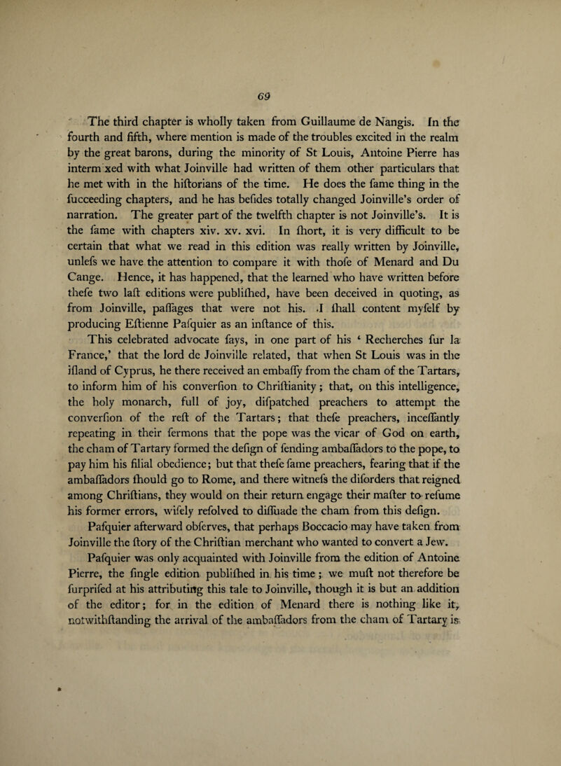 The third chapter is wholly taken from Guillaume de Nangis. In the fourth and fifth, where mention is made of the troubles excited in the realm by the great barons, during the minority of St Louis, Antoine Pierre has interm xed with what Joinville had written of them other particulars that he met with in the hiftorians of the time. He does the fame thing in the fucceeding chapters, and he has befides totally changed Joinville’s order of narration. The greater part of the twelfth chapter is not Joinville’s. It is the fame with chapters xiv. xv. xvi. In fhort, it is very difficult to be certain that what we read in this edition was really written by Joinville, unlefs we have the attention to compare it with thofe of Menard and Du Cange. Hence, it has happened, that the learned who have written before thefe two lad editions were publilhed, have been deceived in quoting, as from Joinville, paflages that were not his. -I fhall content myfelf by producing Eftienne Pafquier as an inftance of this. This celebrated advocate fays, in one part of his ‘ Recherches fur la France,’ that the lord de Joinville related, that when St Louis was in the ifland of Cyprus, he there received an embaffy from the cham of the Tartars, to inform him of his converfion to Chriftianity ; that, on this intelligence, the holy monarch, full of joy, difpatched preachers to attempt the converfion of the reft of the Tartars; that thefe preachers, incelfantly repeating in their fermons that the pope was the vicar of God on earth, the cham of Tartary formed the defign of fending ambaffadors to the pope, to pay him his filial obedience; but that thefe fame preachers, fearing that if the ambaffadors fhould go to Rome, and there witnefs the diforders that, reigned among Chriftians, they would on their return engage their mafter to refume his former errors, wifely refolved to diffuade the cham from this defign. Pafquier afterward obferves, that perhaps Boccacio may have taken from Joinville the ftory of the Chriftian merchant who wanted to convert a Jew. Pafquier was only acquainted with Joinville from the edition of Antoine Pierre, the fingle edition publilhed in his time ; we muft not therefore be furprifed at his attributing this tale to Joinville, though it is but an addition of the editor; for in the edition of Menard there is nothing like it, notwithftanding the arrival of the ambaffadors from the cham of Tartary is