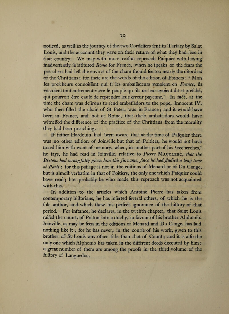 noticed, as well as the journey of the two Cordeliers fent to Tartary by Saint Louis, and the acccoimt they gave on their return of what they had feen in that country. We may with more reafon reproach Pafquier with having inadvertently fubftituted Rome for France, when he fpeaks of the fears the preachers had left the envoys of the cham ihouId fee too nearly the d borders of the Chriftians ; for thefe are the words of the edition of Poitiers: 4 Mais les prefeheurs connoifîànt qui fi les ambaftadeurs venoient en France, ils verraient tout autrement vivre le peuple qu ’ils ne leur avoient dit et prefehé, qui pourrait être caufe de reprendre leur erreur payenne.* In faét, at the time the cham was defirous to fend ambafladors to the pope, Innocent IV. who then filled the chair of St Peter, was in France ; and it would have been in France, and not at Rome, that thefe ambafladors would have witnefifed the difference of the praétice of the Chriftians from the morality they had been preaching. If father Hardouin had been aware that at the time of Pafquier there was no other edition of Joinville but that of Poitiers, he would not have taxed him with want of memory, when, in another part of his ‘ recherches,* he fays, he had read in Joinville, relative to Pierre Mauclerc, that the Bretons had wrongjully given him this funiame, fince he had ftudied a long time at Paris ; for this paflage is not in the editions of Menard or of Du Cange, but is almoft verbatim in that of Poitiers, the only one which Pafquier could have read ; but probably he who made this reproach was not acquainted with this. In addition to the articles which Antoine Pierre has taken from contemporary hiftorians, he has inferted feveral others, of which he is the foie author, and which fhew his perfedt ignorance of the hiftory of that period. For inftance, he declares, in the twelfth chapter, that Saint Louis raifed the county of Poitou into a duchy, in favour of his brother Alphonfo. Joinville, as may be feen in the editions of Menard and Du Cange, has faid nothing like it ; for he has never, in the courfe of his work, given to this brother of St Louis any other title than that of Count ; and it is alfo the only one which Alphonfo has taken in the different deeds executed by him : a great number of them are among the proofs in the third volume of the hiftory of Languedoc.