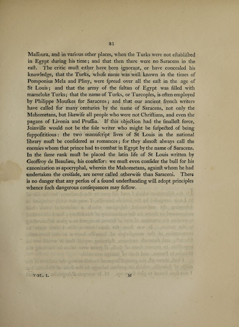 Maflbura, and in various other places, when the Turks were not edablifhed in Egypt during his time ; and that then there were no Saracens in the eafL The critic mud either have been ignorant, or have concealed his knowledge, that the Turks, whofe name was well known in the times of Pomponius Mela and Pliny, were fpread over all the ead in the age of St Louis ; and that the army of the fultan of Egypt was filled with mameluke Turks; that the name of Turks, or Turcoples, is often employed by Philippe Moufkes for Saracens ; and that our ancient french writers Lave called for many centuries by the name of Saracens, not only the Mahometans, but likewife all people wdio were not Chridians, and even the pagans of Livonia and Pruflia. If this obje<5lion had the fmalled force, Joinville would not be the foie writer who might be fufpedted of being fuppofititious : the two manufcript lives of St Louis in the national library mud be confidered as romances ; for they almod always call the enemies whom that prince had to combat in Egypt by the name of Saracens. In the fame rank mud be placed the latin life of St Louis written by Geoffroy de Beaulieu, his confeffor: we mud even confider the bull for his canonization as apocryphal, wherein the Mahometans, againd whom he had undertaken the croifade, are never called otherwife than Saraceni. There is no danger that any perfon of a found underdanding will adopt principles whence fuch dangerous confequences may follow. VOL. I.