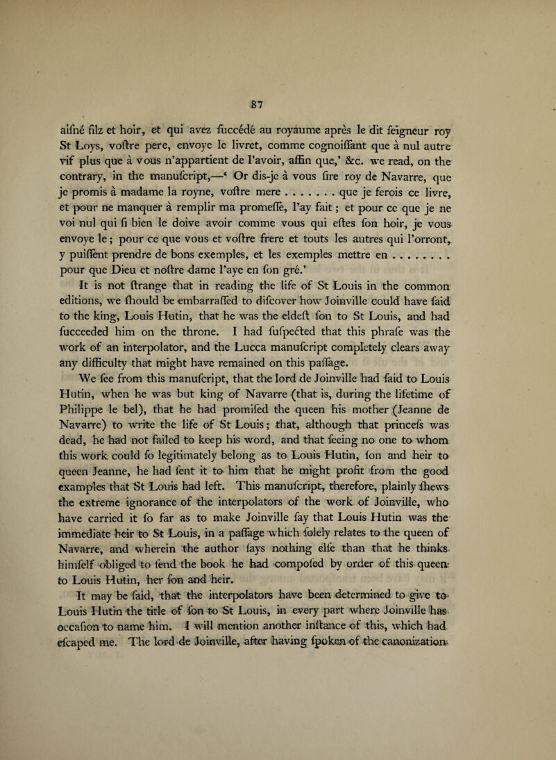 aifné filz et hoir, et qui avez fuccédé au royaume après le dit feigneur roy St Loys, voftre pere, envoyé le livret, comme cognoiffant que à nul autre vif plus que à vous n’appartient de l’avoir, affin que,’ &c. we read, on the contrary, in the manufcript,—‘ Or dis-je à vous fire roy de Navarre, que je promis à madame la royne, voftre mere.. . que je ferois ce livre, et pour ne manquer à remplir ma promeflè, l’ay fait ; et pour ce que je ne voi nul qui fi bien le doive avoir comme vous qui eftes fon hoir, je vous envoyé le ; pour ce que vous et voftre frere et touts les autres qui l’orront, y puiftènt prendre de bons exemples, et les exemples mettre en ....... . pour que Dieu et noftre dame Paye en fon gré.’ It is not ftrange that in reading the life of St Louis in the common editions, we fhould be embarrafïèd to difcover how Joinville could have faid to the king, Louis Hutin, that he was the eldeft fon to St Louis, and had fucceeded him on the throne. I had fufpeéled that this phrafe was the work of an interpolator, and the Lucca manufcript completely clears away any difficulty that might have remained on this paffage. We fee from this manufcript, that the lord de Joinville had faid to Louis Hutin, when he was but king of Navarre (that is, during the lifetime of Philippe le bel), that he had promifed the queen his mother (Jeanne de Navarre) to write the life of St Louis ; that, although that princefs was dead, he had not failed to keep his word, and that feeing no one to whom this work could fo legitimately belong as to Louis Hutin, ion and heir to queen Jeanne, he had fent it to him that he might profit from the good examples that St Louis had left. This manufcript, therefore, plainly ihews the extreme ignorance of the interpolators of the work of Joinville, who have carried it fo far as to make Joinville fay that Louis Hutin was the immediate heir to St Louis, in a paffage which Tolely relates to the queen of Navarre, and wherein the author lays nothing elle than that he thinks himfeif obliged to fend the book he had •compoied by order of this queen- to Louis Hutin, her fon and heir. It may be faid, that the interpolators have been determined to give to Louis Hutin the title of fon to St Louis, in every part where Joinville has occafion to name him. I will mention another inftance of this, which had efcaped me. The lord de Joinville, after having fpoken of the canonization-