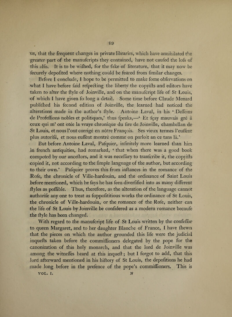 S9 ns, that the frequent changes in private libraries, which have annihilated the greater part of the manuferipts they contained, have not caufed the lofs of this glib. It is to be wifhed, for the fake of literature, that it may now be fecurely depofited where nothing could be feared from fimilar changes. Before I conclude, I hope to be permitted to make fome obfervations on what I have before faid refpeéting the liberty the copyifts and editors have taken to alter the ftyle of Joinville, and on the manufeript life of St Louis, of which I have given fo long a detail. Some time before Claude Menard publifhed his fécond edition of Joinville, the learned had noticed the alterations made in the author’s ftyle. Antoine Laval, in his 4 Deflèins de Proférions nobles et politiques,’ thus fpeaks,—4 Et fçay mauvais gré à ceux qui m’ ont otée la vraye chronique du fire de Joinville, chambellan de St Louis, et nous l’ont corrigé en nôtre François. Ses vieux termes l’euflènt plus autorifé, et nous euflènt montré comme on parloit an ce tans là.’ But before Antoine Laval, Pafquier, infinitely more learned than him in french antiquities, had remarked, 4 that when there was a good book compoled by our anceftors, and it was neceflary to tranferibe it, the copyifts copied it, not according to the fimple language of the author, but according to their own.’ Pafquier proves this from inftances in the romance of the Rofe, the chronicle of Ville-hardouin, and the ordinance of Saint Louis before mentioned, which he fays he has feen diverfified into as many different ftyles as poflible. Thus, therefore, as the alteration of the language cannot authorife any one to treat as fuppofititious works the ordinance of St Louis, the chronicle of Ville-hardouin, or the romance of the Rofe, neither can the life of St Louis by Joinville be confidered as a modern romance becaufe the ftyle has been changed. With regard to the manufeript life of St Louis wrritten by the confeftor to queen Margaret, and to her daughter Blanche of France, I have fhewn that the pieces on which the author grounded this life were the judicial inquefts taken before the commiflioners delegated by the pope for the canonization of this holy monarch, and that the lord de Joinville was among the witneffes heard at this inqueft ; but I forgot to add, that this lord afterward mentioned in his hiftory of St Louis, the depofitions he had made long before in the prefence of the pope’s commiflioners. This is VOL. I. N