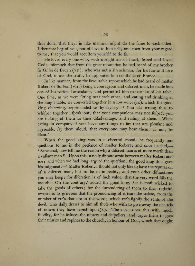 thus done, that they, in like manner, might do the fame to each other. I therefore beg of you, out of love to him fir 11, and then from your regard to me, that you would accultom yourfelf to do fo.’ Fie loved every one who, with uprightnefs of heart, feared and loved God ; infomuch that from the great reputation he had heard of my brother fir Gilles de Bruyn (vu), who was not a Frenchman, for his fear and love of Cod, as was the truth, he appointed him conftable of France. In like manner, from the favourable report which he had heard of mailer Robert de Sorbon (vm) being a courageous and difcreet man, he made him one of his perfonal attendants, and permitted him to partake of his table. One time, as we were fitting near each other, and eating and drinking at the king’s table, we converted together in a low voice (ix), which the good king obferving, reprimanded us by faying,—‘ You aél wrong thus to whifper together : fpeak out, that your companions may not fufpeél you are talking of them to their difadvantage, and railing at them. When eating in company if you have any things to fay that are pleafant and agreeable, fay them aloud, that every one may hear them : if not, be filent.’ When the good king was in a cheerful mood, he frequently put queftions to me in the prefence of mailer Robert; and once he faid,_ Senefchal, now tell me the reafon why a diicreet man is of more worth than a valiant man ?’ Upon this, a noify difpute arofe between mailer Robert and me ; and when we had long argued the quellion, the good king thus gave his judgment,—6 Mailer Robert, I lhould not only like to have the reputat on of a difcreet man, but to be fo in reality, and your other diltimSFons you may keep ; for difcretion is of fuch value, that the very word fills the mouth. On the contrary,’ added the good king, ‘ it is moll wicked to take the goods of others; for the furrendering of them to their rightful owners is fo grievous that the pronouncing of it tears the palate, from the number of rrr’s that are in the word ; which rrr’s fignify the rents of the devil, who daily draws to him all thofe who wifh to give away the chattels of others they have feized upon(x). The devil does this with much fubtilty, for he feduces the ufiirers and defpoilers, and urges them to give their uluries and rapines to the church, in honour of God, which they ought