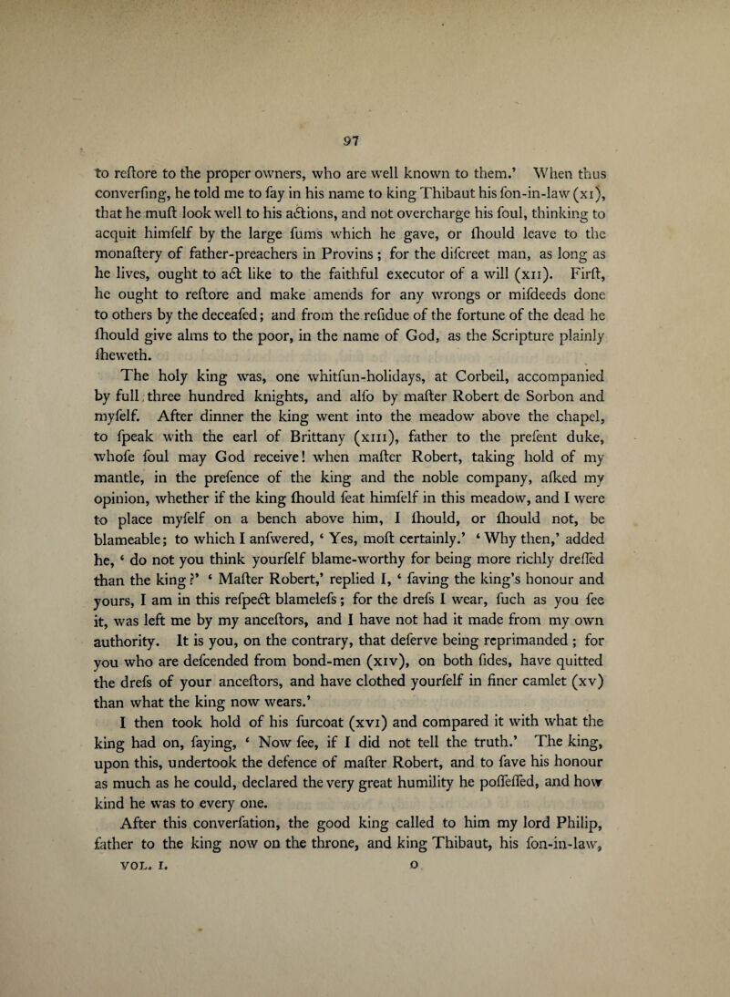 91 to redore to the proper owners, who are well known to them.’ When thus converfing, he told me to fay in his name to king Thibaut his fon-in-law (xi), that he muft look well to his actions, and not overcharge his foul, thinking to acquit himfelf by the large fums which he gave, or ihould leave to the monadery of father-preachers in Provins ; for the difcreet man, as long as he lives, ought to a6t like to the faithful executor of a will (xn). Fird, he ought to redore and make amends for any wrongs or mifdeeds done to others by the deceafed; and from the refidue of the fortune of the dead he fhould give alms to the poor, in the name of God, as the Scripture plainly fheweth. V The holy king was, one whitfun-holidays, at Corbeil, accompanied by full. three hundred knights, and alfo by mader Robert de Sorbon and myfelf. After dinner the king went into the meadow above the chapel, to fpeak with the earl of Brittany (xm), father to the prefent duke, whofe foul may God receive! when mader Robert, taking hold of my mantle, in the prefence of the king and the noble company, afked my opinion, whether if the king fhould feat himfelf in this meadow, and I were to place myfelf on a bench above him, I Ihould, or fhould not, be blameable; to which I anfwered, ‘ Yes, mod certainly.’ 4 Why then,’ added he, 4 do not you think yourfelf blame-worthy for being more richly dreflèd than the king ?* 4 Mader Robert,* replied I, 4 faving the king’s honour and yours, I am in this refpeét blamelefs ; for the drefs I wear, fuch as you fee it, was left me by my ancedors, and I have not had it made from my own authority. It is you, on the contrary, that deferve being reprimanded ; for you who are defcended from bond-men (xiv), on both fides, have quitted the drefs of your ancedors, and have clothed yourfelf in finer camlet (xv) than what the king now wears.’ I then took hold of his furcoat (xvi) and compared it with what the king had on, faying, 4 Now fee, if I did not tell the truth.’ The king, upon this, undertook the defence of mader Robert, and to fave his honour as much as he could, declared the very great humility he podefied, and how kind he was to every one. After this converfation, the good king called to him my lord Philip, father to the king now on the throne, and king Thibaut, his fon-in-law, VOL. i. o