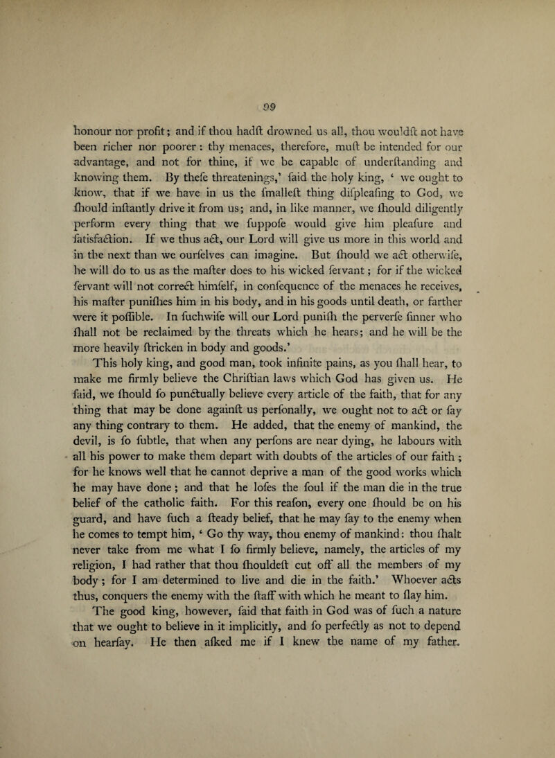 honour nor profit ; and if thou hadft drowned us all, thou wouldft not have been richer nor poorer : thy menaces, therefore, mull; be intended for our advantage, and not for thine, if we be capable of underftanding and knowing them. By thefe threatenings,’ faid the holy king, 6 we ought to know, that if we have in us the fmalleft thing difpleafmg to God, we fhould inffantly drive it from us; and, in like manner, we lliould diligently perform every thing that we fuppofe would give him pleafure and fatisfadlion. If we thus a6t, our Lord will give us more in this world and in the next than we ourfelves can imagine. But fhould we a6t otherwife, he will do to us as the mailer does to his wicked fervant ; for if the wicked fervant will not corredt himfelf, in confequence of the menaces he receives, bis mailer punilhes him in his body, and in his goods until death, or farther were it poflible. In fuchwife will our Lord punifh the perverfe finner who fhall not be reclaimed by the threats which he hears; and he will be the more heavily ftricken in body and goods.’ This holy king, and good man, took infinite pains, as you fhall hear, to make me firmly believe the Chriftian laws which God has given us. He faid, we fhould fo pundtually believe every article of the faith, that for any thing that may be done againll us perfonally, we ought not to adt or fay any thing contrary to them. He added, that the enemy of mankind, the devil, is fo fubtle, that when any perfons are near dying, he labours with all his power to make them depart with doubts of the articles of our faith ; for he knows well that he cannot deprive a man of the good works which he may have done ; and that he lofes the foul if the man die in the true belief of the catholic faith. For this reafon, every one fhould be on his guard, and have fuch a Heady belief, that he may fay to the enemy when he comes to tempt him, ‘ Go thy way, thou enemy of mankind: thou lhalt never take from me what I fo firmly believe, namely, the articles of my religion, I had rather that thou fhouldeft cut off all the members of my body ; for I am determined to live and die in the faith.’ Whoever acts thus, conquers the enemy with the ftaff with which he meant to flay him. The good king, however, faid that faith in God was of fuch a nature that we ought to believe in it implicitly, and fo perfectly as not to depend on hearfay. He then afked me if I knew the name of my father.