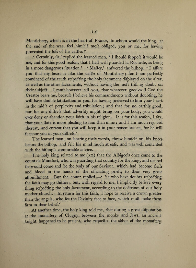 Montlehery, which is in the heart of France, to whom would the king, at the end of the war, feel hinifelf moft obliged, you or me, for having prevented the lofs of his cailles ?’ ‘ Certainly, fir,’ replied the learned men, 6 I Ihould fuppofe it would be me, and for this good reafon, that l had well guarded la Rochelle, as being in a more dangerous fituation.’ ‘ Mailer,’ anfwered the bilhop, ‘ I aflure you that my heart is like the caille of Montlehery ; for I am perfedlly convinced of the truth refpedting the holy facrament difplayed on the altar, as well as the other facraments, without having the moll trifling doubt on their fubjedl. I mull however tell you, that whatever good-will God the Creator bears me, becaufe I believe his commandments without doubting, he will have double fatisfaélion in you, for having preferved to him your heart in the mid ft of perplexity and tribulation ; and that for no earthly good, nor for any dillrefs that adverfity might bring on your body, you would ever deny or abandon your faith in his religion. It is for this reafon, I fay, that your Hate is more pleafing to him than mine ; and I am much rejoiced thereat, and entreat that you will keep it in your remembrance, for he will fuccour you in your dillrefs.’ The learned man, on hearing thefe words, threw himfelf on his knees before the bilhop, and felt his mind much at eafe, and was well contented with the bilhop’s comfortable advice. The holy king related to me (xx) that the Albigeois once came to the count de Montfort, who was guarding that country for the king, and defired he would come and fee the body of our Saviour, which had become flelh and blood in the hands of the officiating prielt, to their very great allonifhment. But the count replied,:—‘ Ye who have doubts refpedling the faith may go thither -, but, with regard to me, I implicitly believe every thing refpecSting the holy facrament, according to the doélrines of our holy mother church. In return for this faith, I hope to receive a crown greater than the angels, who fee the Divinity face to face, which mull make them, firm in their belief.’ At another time, the holy king told me, that during a great deputation at the monallery of Clugny, between the monks and Jews, an ancient knight happened to be prelent, who requelled the abbot of the monallery