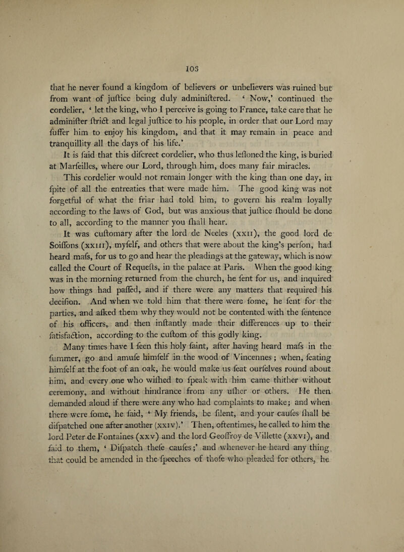 that he never found a kingdom of believers or unbelievers was ruined but from want of juftice being duly adminiftered. 4 Now,’ continued the cordelier, ‘ let the king, who I perceive is going to France, take care that he adminifter ftridt and legal juftice to his people, in order that our Lord may fuffer him to enjoy his kingdom, and that it may remain in peace and tranquillity all the days of his life.’ It is faid that this difcreet cordelier, who thus lefloned the king, is buried at Marfeilles, where our Lord, through him, does many fair miracles. This cordelier would not remain longer with the king than one day, in fpite of all the entreaties that were made him. The good king was not forgetful of what the friar had told him, to govern his realm loyally according to the laws of God, but was anxious that juftice fhould be done to all, according to the manner you fhall hear. It was cuftomary after the lord de Neeles (xxii), the good lord de Soiffons (xxm), myfelf, and others that were about the king’s perfon, had heard mafs, for us to go and hear the pleadings at the gateway, which is now called the Court of Requefts, in the palace at Paris. When the good king was in the morning returned from the church, he fent for us, and inquired how things had pafted, and if there were any matters that required his decifion. And when we told him that there were fome, he fent for the parties, and aiked them why they would not be contented with the fentence of his officers, and then inftantiy made their differences up to their fatisfa&ion, according to the cuftom of this godly king. Many times have I feen this holy faint, after having heard mafs in the fummer, go and amufe himfelf in the wood of Vincennes ; when, feating himfelf at the foot of an oak, he would make us feat ourfelves round about him, and every one who wifhed to fpeak with him came thither without ceremony, and without hindrance from any ufher or others. He then demanded aloud if there were any who had complaints to make; and when there were fome, he faid, ‘ My friends, be filent, and your caufes lhall be difpatched one after another (xxiv).’ Then, oftentimes, he called to him the lord Peter de Fontaines (xxv) and the lord Geoffroy de Villette (xxvi), and faid to them, ‘ Difpatch thefe caufes;’ and whenever he heard anything that could be amended in the fpeeches of thofe who pleaded for others, he