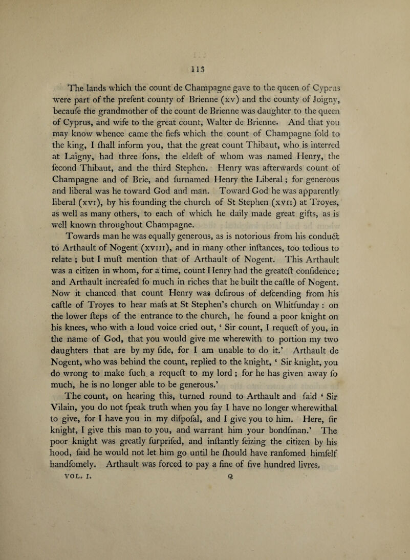 The lands which the count de Champagne gave to the queen of Cyprus were part of the prefent county of Brienne (xv) and the county of Joigny, becaufe the grandmother of the count de Brienne was daughter to the queen of Cyprus, and wife to the great count, Walter de Brienne. And that you may know whence came the fiefs which the count of Champagne fold to the king, I fhall inform you, that the great count Thibaut, who is interred at Laigny, had three fons, the eldeft of whom was named Henry, the fécond Thibaut, and the third Stephen. Henry was afterwards count of Champagne and of Brie, and furnamed Henry the Liberal ; for generous and liberal was he toward God and man. Toward God he was apparently liberal (xvi), by his founding the church of St Stephen (xvn) at Troyes, as well as many others, to each of which he daily made great gifts, as is well known throughout Champagne. Towards man he was equally generous, as is notorious from his conduél to Arthault of Nogent (xviii), and in many other inftances, too tedious to relate ; but I muft mention that of Arthault of Nogent. This Arthault was a citizen in whom, for a time, count Henry had the greateft confidence; and Arthault increafed fo much in riches that he built the caftle of Nogent. Now it chanced that count Henry was defirous of defcending from his caftle of Troyes to hear mafs at St Stephen’s church on Whitfunday : on the lower fteps of the entrance to the church, he found a poor knight on his knees, who with a loud voice cried out, 4 Sir count, I requeft of you, in the name of God, that you would give me wherewith to portion my two daughters that are by my fide, for I am unable to do it.’ Arthault de Nogent, who was behind the count, replied to the knight, 4 Sir knight, you do wrong to make fuch a requeft to my lord ; for he has given away fo much, he is no longer able to be generous.’ The count, on hearing this, turned round to Arthault and faid 4 Sir Vilain, you do not fpeak truth when you fay I have no longer wherewithal to give, for I have you in my difpofal, and I give you to him. Here, fir knight, I give this man to you, and warrant him your bondfman.’ The poor knight was greatly furprifed, and inftantly feizing the citizen by his hood, faid he would not let him go until he ftiould have ranfomed himfelf handfomely. Arthault was forced to pay a fine of five hundred livres, VOL. I. Q