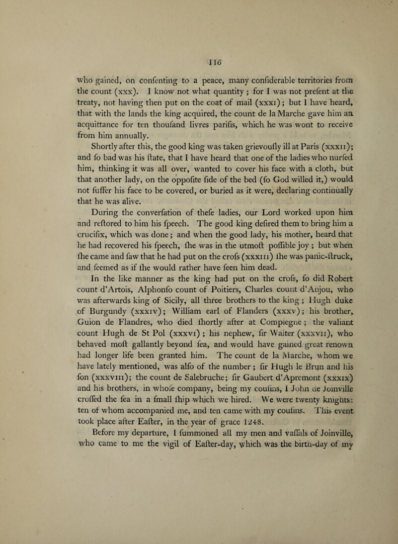 who gained, on confenting to a peace, many confiderable territories from the count (xxx). I know not what quantity ; for I was not prefent at the treaty, not having then put on the coat of mail (xxxi) ; but 1 have heard, that with the lands the king acquired, the count de la Marche gave him an acquittance for ten thoufand livres parifis, which he was wont to receive from him annually. Shortly after this, the good king was taken grievoufly ill at Paris (xxxn); and fo bad was his date, that I have heard that one of the ladies who nurfed him, thinking it was all over, wanted to cover his face with a cloth, but that another lady, on the oppofite fide of the bed (fo God willed it,) would not fuffer his face to be covered, or buried as it were, declaring continually that he was alive. During the converfation of thefe ladies, our Lord worked upon him and reftored to him his fpeech. The good king defired them to bring him a crucifix, which was done ; and when the good lady, his mother, heard that he had recovered his fpeech, fhe was in the utmoft poflible joy ; but when fhe came and faw that he had put on the crofs (xxxm) ihe was panic-(truck, and feemed as if lhe would rather have feen him dead. In the like manner as the king had put on the crofs, fo did Robert count d’Artois, Alphonfo count of Poitiers, Charles count d’Anjou, who was afterwards king of Sicily, all three brothers to the king ; Hugh duke of Burgundy (xxxiv) ; William earl of Flanders (xxxv) ; his brother, Guion de Flandres, who died fhortly after at Compiegne ; the valiant count Hugh de St Pol (xxxvi) ; his nephew, fir Waiter (xxxvii), who behaved molt gallantly beyond fea, and would have gained great renown had longer life been granted him. The count de la Marche, whom we have lately mentioned, was alfo of the number ; fir Hugh le Brun and his fon (xxxvm); the count de Salebruche; fir Gaubert d’Apremont (xxxix) and his brothers, in whole company, being my coulins, I John ue Joinville croffed the fea in a fmall Blip which we hired. We were twenty knights: ten of whom accompanied me, and ten came with my coulins. This event took place after Eafter, in the year of grace 1248. Before my departure, Ï fummoned all my men and vaffals of Joinville, who came to me the vigil of Eafter-day, which was the birth-day of my