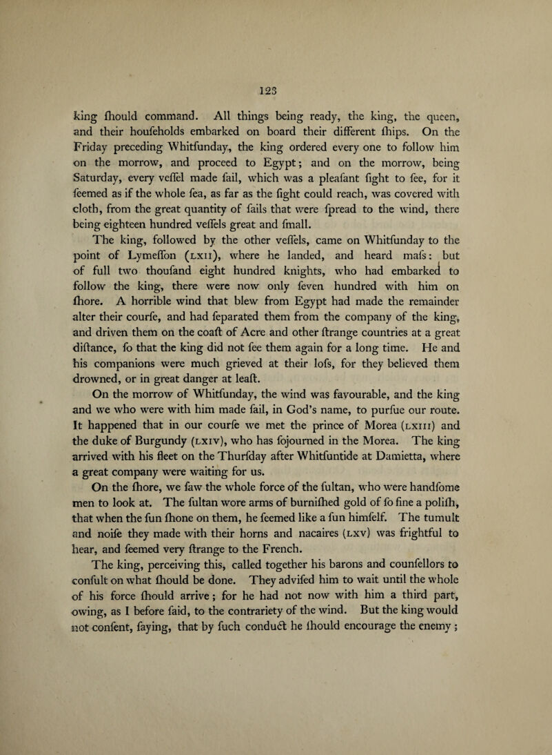 king fhould command. All things being ready, the king, the queen, and their houfeholds embarked on board their different fhips. On the Friday preceding Whitfunday, the king ordered every one to follow him on the morrow, and proceed to Egypt ; and on the morrow, being Saturday, every veffel made fail, which was a pleafant fight to fee, for it feemed as if the whole fea, as far as the fight could reach, was covered with cloth, from the great quantity of fails that were fpread to the wind, there being eighteen hundred veffels great and fmall. The king, followed by the other veffels, came on Whitfunday to the point of Lymeffon (lxii), where he landed, and heard mafs : but of full two thoufand eight hundred knights, who had embarked to follow the king, there were now only feven hundred with him on fhore. A horrible wind that blew from Egypt had made the remainder alter their courfe, and had feparated them from the company of the king, and driven them on the coaft of Acre and other ftrange countries at a great diftance, fo that the king did not fee them again for a long time. He and his companions were much grieved at their lofs, for they believed them drowned, or in great danger at leaft. On the morrow of Whitfunday, the wind was favourable, and the king and we who were with him made fail, in God’s name, to purfue our route. It happened that in our courfe we met the prince of Morea (lxiii) and the duke of Burgundy (lxiv), who has fojourned in the Morea. The king arrived with his fleet on the Thurfday after Whitfuntide at Damietta, where a great company were waiting for us. On the fhore, we faw the whole force of the fultan, who were handfome men to look at. The fultan wore arms of burnifhed gold of fo fine a polilh, that when the fun fhone on them, he feemed like a fun himfelf. The tumult and noife they made with their horns and nacaires (lxv) was frightful to hear, and feemed very ftrange to the French. The king, perceiving this, called together his barons and counfellors to confult on what fhould be done. They advifed him to wait until the whole of his force fhould arrive ; for he had not now with him a third part, owing, as I before faid, to the contrariety of the wind. But the king would not confient, faying, that by fuch condud he ihould encourage the enemy ;