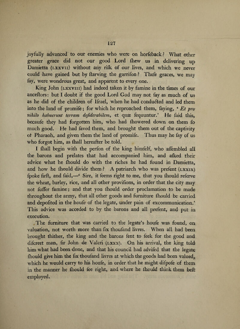 joyfully advanced to our enemies who were on horfeback? What other greater grace did not our good Lord fhew us in delivering up Damietta (lxxvii) without any rilk of our lives, and which we never could have gained but by ftarving the garrifon ? Thefe graces, we may fay, were wondrous great, and apparent to every one. King John (lxxviii) had indeed taken it by famine in the times of our anceftors : but I doubt if the good Lord God may not fay as much of us as he did of the children of Ifrael, when he had conduced and led them into the land of promife ; for which he reproached them, faying, ‘ Et pro nihilo habuerunt terram defiderabilem, et quæ fequuntur.’ He faid this, becaufe they had forgotten him, who had fhowered down on them fo much good. He had faved them, and brought them out of the captivity ol Pharaoh, and given them the land of promife. Thus may he fay of us who forgot him, as fhall hereafter be told. I fhall begin with the perfon of the king himfelf, who affembled all the barons and prelates that had accompanied him, and afked their advice what he fhould do with the riches he had found in Damietta, and how he fhould divide them ? A patriarch who was prefent (nxxix) fpoke firft, and faid,—4 Sire, it feems right to me, that you fhould referve the wheat, barley, rice, and all other provifions, in order that the city may not fuffer famine ; and that you fhould order proclamation to be made throughout the army, that all other goods and furniture fhould be carried and depofited in the houfe of the legate, under pain of excommunication.’ This advice was acceded to by the barons and all prefent, and put in execution. The furniture that was carried to the legate’s houfe was found, on valuation, not worth more than fix thoufand livres. When all had been brought thither, the king and the barons fent to feek for the good and difcreet man, fir John de Valeri (lxxx). On his arrival, the king told him what had been done, and that his council had advifed that the legate fhould give him the fix thoufand livres at which the goods had been valued, which he would carry to his houfe, in order that he might difpofe of them in the manner he fhould fee right, and where he fhould think them beft employed.