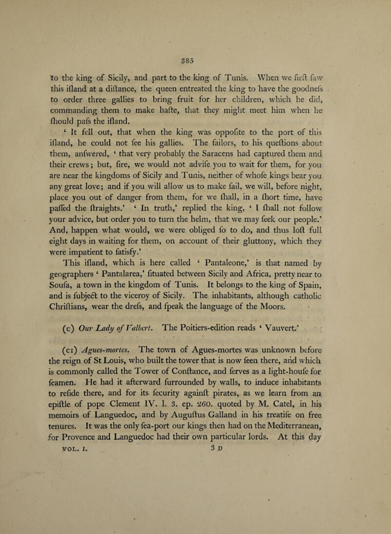 to the king of Sicily, and part to the king of Tunis. When we firft faw this ifland at a diftance, the queen entreated the king to have the goodnefs to order three gallies to bring fruit for her children, which he did, commanding them to make hafte, that they might meet him when he fhould pafs the ifland. 4 It fell out, that when the king was oppofite to the port of this ifland, he could not fee his gallies. The faiiors, to his queftions about them, anfwered, 4 that very probably the Saracens had captured them and their crews ; but, fire, we would not advife you to wait for them, for you are near the kingdoms of Sicily and Tunis, neither of whofe kings bear you any great love; and if you will allow us to make fail, we will, before night, place you out of danger from them, for we (hall, in a fhort time, have paffed the ftraights.’ 4 In truth,’ replied the king, 4 I (hall not follow your advice, but order you to turn the helm, that we may feek our people.’ And, happen what would, we were obliged fo to do, and thus loft full eight days in waiting for them, on account of their gluttony, which they were impatient to fatisfy.’ This ifland, which is here called 4 Pantaleone,’ is that named by geographers 4 Pantalarea,’ fituated between Sicily and Africa, pretty near to Soufa, a town in the kingdom of Tunis. It belongs to the king of Spain, and is fubjeél to the viceroy of Sicily. The inhabitants, although catholic Chriftians, wear the drefs, and fpeak the language of the Moors. (c) Our Lady of Fulbert. The Poitiers-edition reads 4 Vauvert,’ (ci) Agues-mortes. The town of Agues-mortes was unknown before the reign of St Louis, who built the tower that is now feen there, and which is commonly called the Tower of Confiance, and ferves as a light-houfe for feamen. He had it afterward furrounded by walls, to induce inhabitants to refide there, and for its fecurity againft pirates, as wp learn from an epiftle of pope Clement IV. L 3. ep. 260. quoted by M. Catel, in his memoirs of Languedoc, and by Auguftus Galland in his treatife on free tenures. It was the only fea-port our kings then had on the Mediterranean, for Provence and Languedoc had their own particular lords. At this day vol. i, 3d *