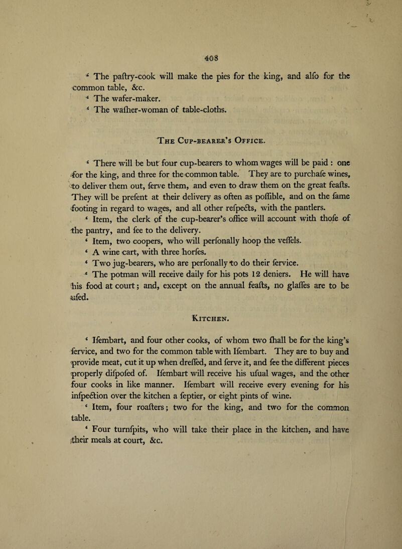 :v / £ The paftry-cook will make the pies for the king, and alfo for the common table, &c. * The wafer-maker. 4 The wafher-woman of table-cloths. The Cup-bearer’s Office. c There will be but four cup-bearers to whom wages will be paid : one •for the king, and three for the common table. They are to purchafe wines, to deliver them out, ferve them, and even to draw them on the great feafts. They will be prefent at their delivery as often as poffible, and on the fame footing in regard to wages, and all other refpeéls, with the panders. ‘ Item, the clerk of the cup-bearer’s office will account with thofe of the pantry, and fee to the delivery. ‘ Item, two coopers, who will perfonally hoop the veflels. ‘ A wine cart, with three horfes. * Two jug-bearers, who are perfonally to do their fervice. * The potman will receive daily for his pots 12 deniers. He will have his food at court ; and, except on the annual feafts, no glaffes are to be ufed. Kitchen. £ Ifembart, and four other cooks, of whom two fhall be for the king’s fervice, and two for the common table with Ifembart. They are to buy and provide meat, cut it up when dreflèd, and ferve it, and fee the different pieces properly difpofed of. Ifembart will receive his ufual wages, and the other four cooks in like manner. Ifembart will receive every evening for his infpe&ion over the kitchen a feptier, or eight pints of wine. ‘ Item, four roafters; two for the king, and two for the common table. ‘ Four turnfpits, who will take their place in the kitchen, and have itheir meals at court, &c.