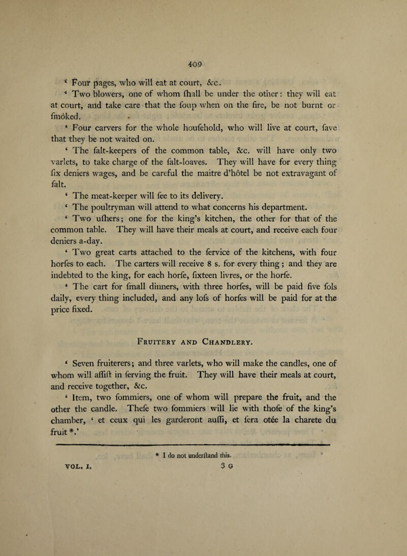 * Four pages, who will eat at court, &c. < Two blowers, one of whom fhall be under the other: they will eat at court, and take care that the foup when on the fire, be not burnt or frnoked. 4 Four carvers for the whole houfehold, who will live at court, fave that they be not waited on. 4 The falt-keepers of the common table, &c. will have only two varlets, to take charge of the falt-loaves. They will have for every thing fix deniers wages, and be careful the maitre d’hôtel be not extravagant of O 7 O fait. 4 The meat-keeper will fee to its delivery. 4 The poultryman will attend to what concerns his department. 4 Two ulhers; one for the king’s kitchen, the other for that of the common table. They will have their meals at court, and receive each four deniers a-day. 4 Two great carts attached to the fervice of the kitchens, with four horfes to each. The carters will receive 8 s. for every thing ; and they are indebted to the king, for each horfe, fixteen livres, or the horfe. 4 The cart for fmall dinners, with three horfes, will be paid five fols daily, every thing included, and any lofs of horfes will be paid for at the price fixed. t Fruitery and Chandlery. 4 Seven fruiterers; and three varlets, who will make the candles, one of whom will afïift in ferving the fruit. They will have their meals at court, and receive together, &c. 4 Item, two fommiers, one of whom will prepare the fruit, and the other the candle. Thefe two fommiers will lie with thofe of the king’s chamber, 4 et ceux qui les garderont auiïi, et fera otée la charete du fruit * VOL. I, * I do not underftand this. 3 G