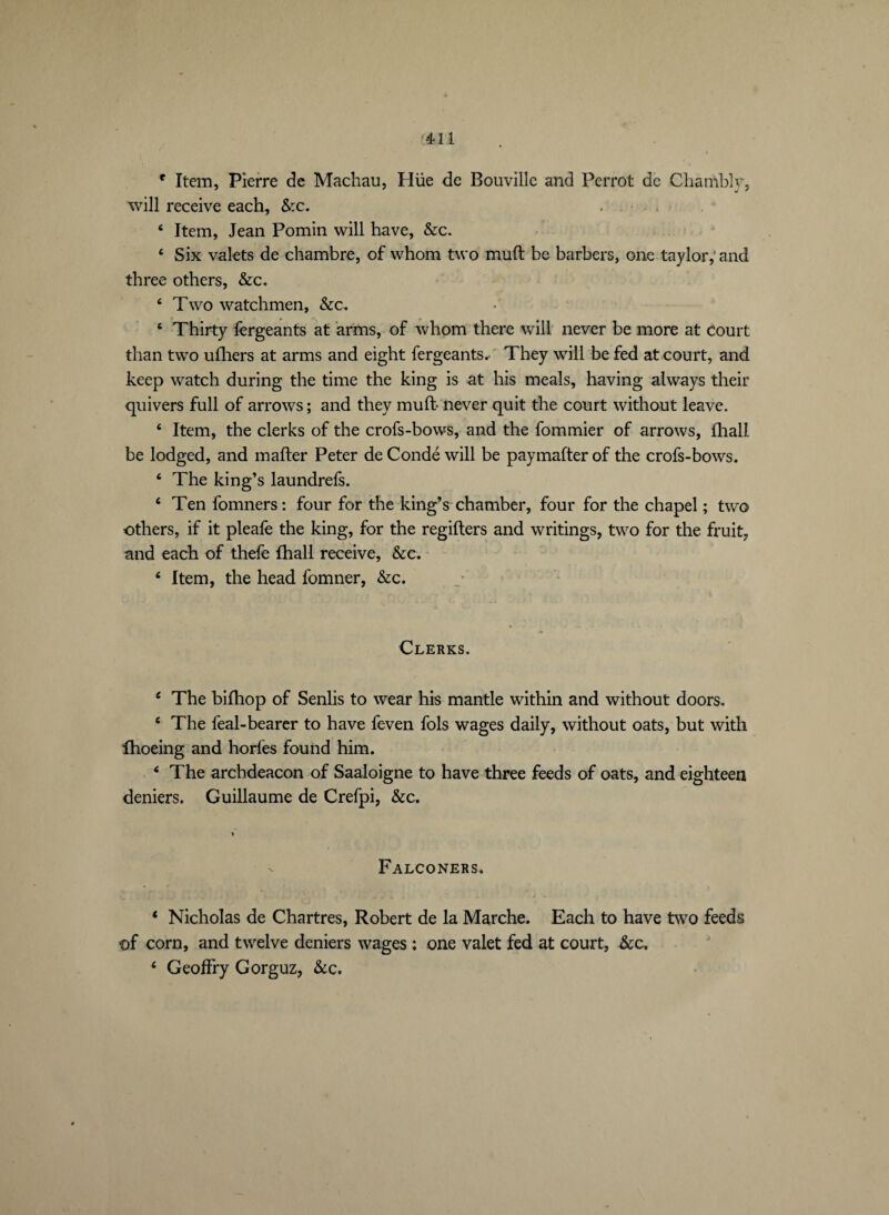r Item, Pierre de Machau, Hüe de Bouvillc and Perrot de Chambly, will receive each, &c. . ■ . 4 Item, Jean Pomin will have, &c. 4 Six valets de chambre, of whom two muft be barbers, one taylor,'and three others, &c. 4 Two watchmen, &c. 4 Thirty fergeants at arms, of whom there will never be more at court than two ufhers at arms and eight fergeants. They will be fed at court, and keep watch during the time the king is at his meals, having always their quivers full of arrows ; and they muft never quit the court without leave. 4 Item, the clerks of the crofs-bows, and the fommier of arrows, fhall be lodged, and mafter Peter de Condé will be paymafter of the crofs-bows. 4 The king’s laundrefs. 4 Ten fomners: four for the king’s chamber, four for the chapel ; two others, if it pleafe the king, for the regifters and writings, two for the fruit, and each of thefe fhall receive, &c. 4 Item, the head fomner, &c. Clerks. 4 The bifhop of Senlis to wear his mantle within and without doors. 4 The feal-bearer to have feven fols wages daily, without oats, but with fhoeing and horfes found him. 4 The archdeacon of Saaloigne to have three feeds of oats, and eighteen deniers. Guillaume de Crefpi, &c. Falconers. 1 Nicholas de Chartres, Robert de la Marche. Each to have two feeds of corn, and twelve deniers wages : one valet fed at court, &c. 4 Geoffry Gorguz, &c.