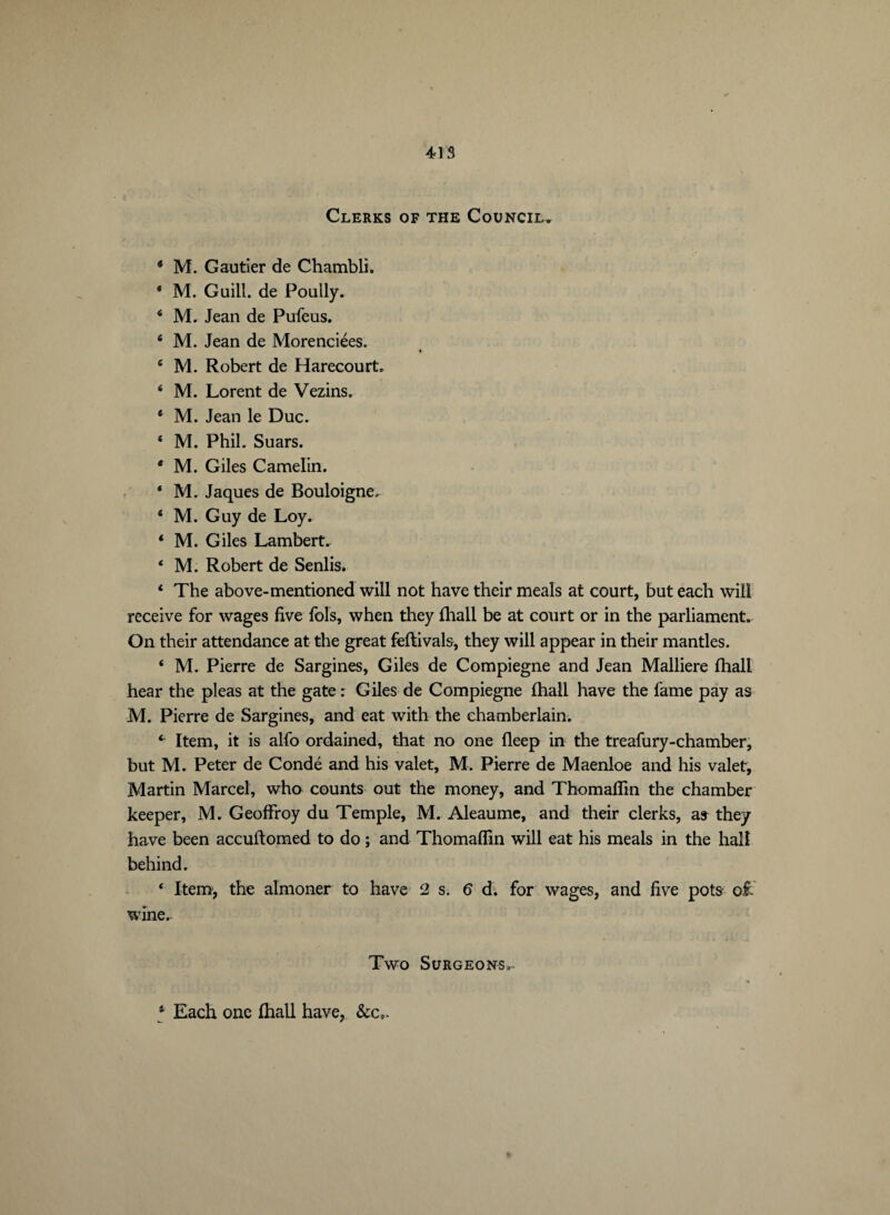 Clerks of the Council. * M. Gautier de Chambli. * M. Guill. de Poully. 4 M. Jean de Pufeus. 4 M. Jean de Morenciées. 6 M. Robert de Harecourt. 4 M. Lorent de Vezins. 4 M. Jean le Duc. 4 M. Phil. Suars. 4 M. Giles Camelin. 4 M. Jaques de Bouloigne. 4 M. Guy de Loy. 4 M. Giles Lambert. 4 M. Robert de Senlis. 4 The above-mentioned will not have their meals at court, but each will receive for wages five fols, when they fhall be at court or in the parliament. On their attendance at the great feftivals, they will appear in their mantles. 4 M. Pierre de Sargines, Giles de Compiegne and Jean Malliere fhall hear the pleas at the gate r Giles de Compiegne fhall have the fame pay as M. Pierre de Sargines, and eat with the chamberlain. 4 Item, it is alfo ordained, that no one fleep in the treafury-chamber, but M. Peter de Condé and his valet, M. Pierre de Maenloe and his valet, Martin Marcel, who counts out the money, and Thomaffin the chamber keeper, M. Geoffroy du Temple, M. Aleaume, and their clerks, as they have been accuftomed to do ; and Thomaffin will eat his meals in the hall behind. 4 Item-, the almoner to have 2 s.6 d. for wages, and five pots o£ wine. Two Surgeons. ► 4 Each one fhall have, &c,.