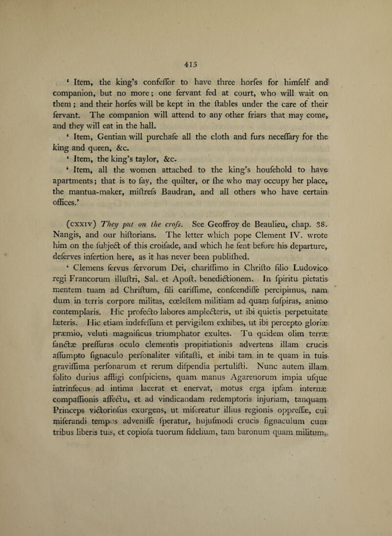 c Item, the king’s confeiïor to have three horfes for himfelf and companion, but no more ; one fervant fed at court, who will wait on them ; and their horfes will be kept in the fiables under the care of their fervant The companion will attend to any other friars that may come, and they will eat in the hall. 4 Item, Gentian will purchafe all the cloth and furs neceffary for the king and queen, &c. 6 Item, the king’s taylor, &c. ‘ Item, all the women attached to the king’s houfehold to have apartments ; that is to fay, the quilter, or fhe who may occupy her place, the mantua-maker, miftrefs Baudran, and all others who have certain offices.* (cxxiv) They put on the crofs. See Geoffroy de Beaulieu, chap. 38» Nangis, and our hiftorians. The letter which pope Clement IV. wrote him on the lubjed: of this croifade, and which he fent before his departure, deferves infertion here, as it has never been publiihed. 6 Clemens fervus fervorum Dei, chariffimo in Chrifto Elio Ludovico regi Francorum illuftri, Sal. et Apoft. benedidionem. In fpiritu pietatis mentem tuam ad Chriflum, fili cariffime, confcendiffe percipimus, nam dum in terris corpore militas, cœleftem militiam ad quarn fufpiras, animo contemplaris. Hie profedo labores amplederis, ut ibi quietis perpetuitate læteris. Hic etiam indefeffum et pervigilem exhibes, ut ibi percepto glorias præmio, veluti magnificus triumphator exultes» Tu quidem olim terras. fandæ preffiiras oculo dementis propitiationis advertens illam crucis affumpto fignaculo peifonaliter vifitafti, et inibi tam in te quam in tuis graviffima perfonarum et rerum difpendia pertulifti. Nunc autem illam folito durius affligi confpiciens, quam manus Agarenorum impia ufque intrinfecus ad intima lacerat et enervat, motus erga ipfam internas compaffionis affedu, et ad vindicandam redemptoris injuriam, tanquam Princeps vidoriofus exurgens, ut mifereatur illius regionis oppreffæ, cui miferandi tempos adveniffe fperatur, hujufmodi crucis fignaculum cum tribus liberis tuis, et copiofa tuorum fidehum, tam baronum quam militum,