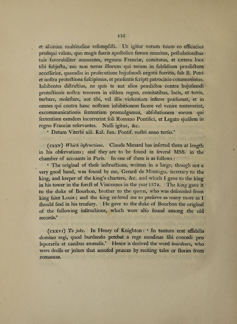 et aîiorum multitudine refumpfifti. Ut igitur votum tuum eo efficacius profequi valeas, quo magis fueris apoltolico favore munitus, poftulationibus luis favorabiliter annuentes, regnum Franciæ, comitatus, et cætera loca tibi fubjeéta, nec non terras illorum qui tecum in fubfidium prædiétum acceflèrint, quamdiu in profecutione hujufmodi negotii fueritis, fub B. Petri et noftra proteétione fufcipimus, et præfentis fcripti patrocinio communimus. Inhibentes diltriétius, ne quis te aut alios prædictos contra hujufmodi proteétionis noftræ tenorem in eifdem regno, comitatibus, locis, et terris, turbare, moleftare, aut tibi, vel iilis violenfciam inferre præfumat, et in omnes qui contra hanc noftram inhibitionem facere vel venire tentaverint, excommunicationis fententiam promuîgamus, abfolutionem eorum qui fententiam eamdem incurrerint foli Romano Pontifici, et Legato ejufdem in regno Franciæ refervantes. Nulli igitur, &c. ‘ Datum Viterbi xiii. Kal. Jun. Pontif. noftri anno tertio.* (cxxv) Which injinictions. Claude Menard has inferted them at length in his obfervations ; and they are to be found in lèverai MSS. in the chamber of accounts in Paris. In one of them is as follows : ‘ The original of thefe inftruétions, written in a large, though not a very good hand, was found by me, Gerard de Montagu, fecretary to the king, and keeper of the king’s charters, &c. and which I gave to the king in his tower in the fordt of Vincennes in the year 1374. The king gave it to the duke of Bourbon, brother to the queen, who was defeended from king faint Louis ; and the king ordered me to preferve as many more as I ihould find in his treafury. Fie gave to the duke of Bourbon the original of the following inftruétions, which were alfo found among the old records.* (cxxvi) To joke. In Henry of Knighton : 6 In tantum erat afFabilis domino regi, quod burdando petebat a rege nundinas fibi concedi pro leporariis et canibus emendis.’ Hence is derived the word bourdeurs, who were drolls or jeiters that amufed pnnees by reciting tales or (tones from romances.