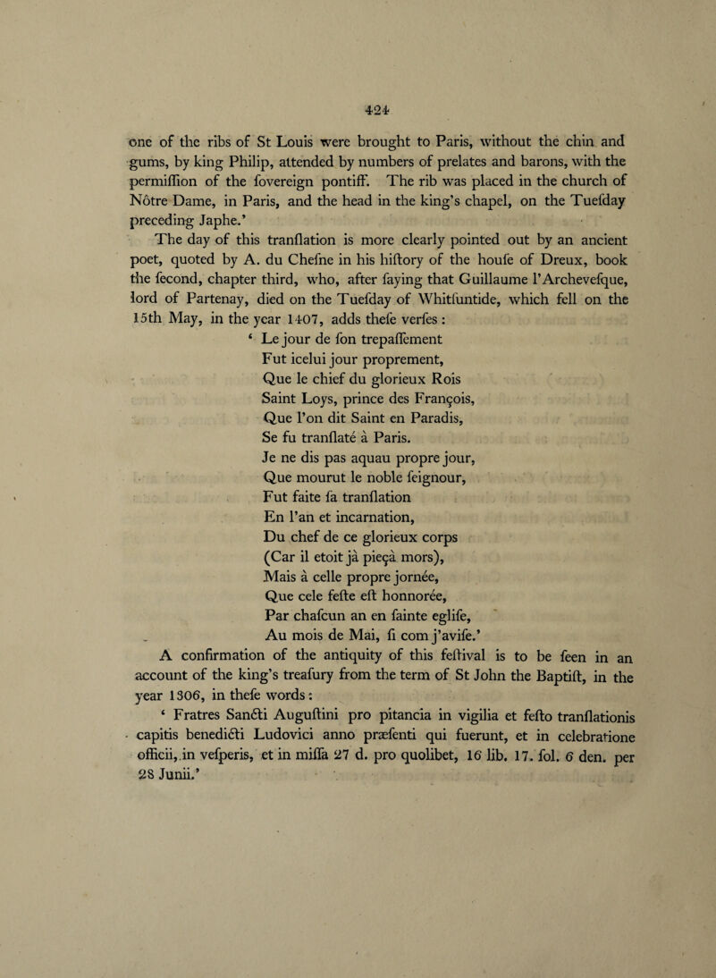 one of the ribs of St Louis were brought to Paris, without the chin and gums, by king Philip, attended by numbers of prelates and barons, with the permiffion of the fovereign pontiff. The rib was placed in the church of Nôtre Dame, in Paris, and the head in the king’s chapel, on the Tuefday preceding Japhe.* The day of this tranflation is more clearly pointed out by an ancient poet, quoted by A. du Chefne in his hiftory of the houfe of Dreux, book the fécond, chapter third, who, after faying that Guillaume l’Archevefque, lord of Partenay, died on the Tuefday of Whitfuntide, which fell on the 15th May, in the year 1407, adds thefe verfes : 6 Le jour de fon trepaffement Fut icelui jour proprement, Que le chief du glorieux Rois Saint Loys, prince des François, Que l’on dit Saint en Paradis, Se fu tranflaté à Paris. Je ne dis pas aquau propre jour, Que mourut le noble feignour, Fut faite fa tranflation En l’an et incarnation, Du chef de ce glorieux corps (Car il etoit jà pieçà mors), Mais à celle propre jornée, Que cele fefle eft honnorée, Par chafcun an en fainte eglife, Au mois de Mai, fi corn j’avife.’ A confirmation of the antiquity of this feftival is to be feen in an account of the king’s treafury from the term of St John the Baptift, in the year 1306, in thefe words : 4 Fratres Sandti Auguftini pro pitancia in vigilia et fefto tranflationis - capitis benedidti Ludovici anno præfenti qui fuerunt, et in celebratione officii,.in vefperis, et in miffa 27 d. pro quolibet, 16 lib. 17-fol. 6 den. per 28 Junii.’