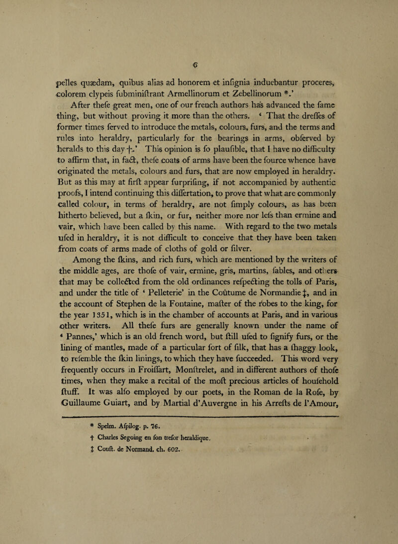 pelles quædarn, quibus alias ad bonorem et infignia induebantur procercs, colorem clypeis fubminillrant Armellinorum et Zebellinorum *.* After thefe great men, one of our french authors has advanced the fame thing, but without proving it more than the others. 6 That the drefles of former times ferved to introduce the metals, colours, furs, and the terms and rules into heraldry, particularly for the bearings in arms, obferved by heralds to this day -fA This opinion is fo plaufible, that I have no difficulty to affirm that, in fa6t, thele coats of arms have been the fource whence have originated the metals, colours and furs, that are now employed in heraldry. But as this may at firft appear furpriling, if not accompanied by authentic proofs, I intend continuing this diflertation, to prove that what are commonly called colour, in terms of heraldry, are not fimply colours, as has been hitherto believed, but a {kin, or fur, neither more nor lefs than ermine and vair, which have been called by this name. With regard to the two metals ufed in heraldry, it is not difficult to conceive that they have been taken from coats of arms made of cloths of gold or lilver. Among the {kins, and rich furs, which are mentioned by the writers of the middle ages, are thofe of vair, ermine, gris, martins, fables, and others- that may be colleéted from the old ordinances refpedting the tolls of Paris, and under the title of ‘ Pelleterie’ in the Coutume de Normandie;}:, and in the account of Stephen de la Fontaine, mailer of the robes to the king, for the year 1351, which is in the chamber of accounts at Paris, and in various other writers. All thefe furs are generally known under the name of * Pannes,’ which is an old french word, but ftill ufed to fignify furs, or the lining of mantles, made of a particular fort of filk, that has a lhaggy look, to relemble the {kin linings, to which they have fucceeded. This word very frequently occurs in Froiffart, Monftrelet, and in different authors of thofe times, when they make a recital of the moft precious articles of houfehold {luff. It was alfo employed by our poets, in the Roman de la Rofe, by Guillaume Guiart, and by Martial d’Auvergne in his Arrefts de l’Amour, * Spelm. Afpilog. p. 76. t Charles Segoing en fon trefor héraldique. t Court, de Normand, ch. 602.