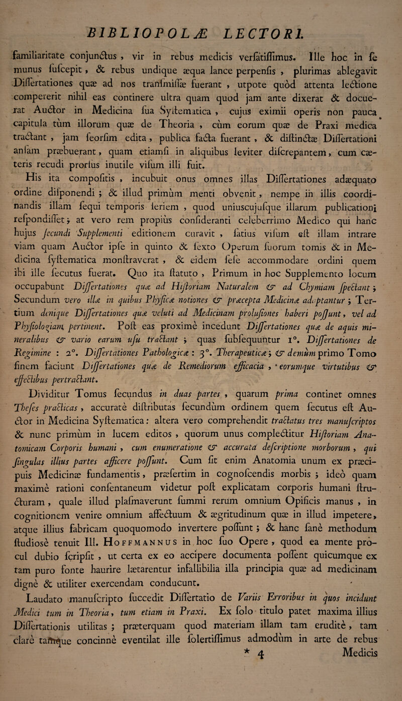 familiaritate conjundlus , vir in rebus medicis verfatiflimus. Ille hoc in {e munus lufcepit , Sc rebus undique aequa lance perpenfis >. plurimas ablegavit Diflertationes quae ad nos tranlmifiae luerant , utpote quod attenta ledlione compererit nihil eas continere ultra quam quod jam ante dixerat Sc docue¬ rat Audior in Medicina lua Syitematica , cujus eximii operis non pauca capitula tum illorum quae de Theoria , cum eorum quae de Praxi medica tradlant , jam feorfim edita , publica fadla fuerant > & diltindtae Diflertationi anlam praebuerant, quam etiamfl in aliquibus leviter difcrepantem, cum cae¬ leris recudi prortus inutile vilum illi fuit. His ita compofitis , incubuit onus omnes illas Diflertationes adaequato ordine dilponendi ; Sc illud primum menti obvenit , nempe iii illis coordi- nandis illam fequi temporis leriem , quod uniuscujufque illarum publicationi relponaiflet y at vero rem propius confideranti celeberrimo Medico qui hanc hujus Jccundi 'Supplementi editionem curavit , latius vilum eft illam intrare viam quam Audior ipfe in quinto Sc lexto Operum fuorum tomis Sc in Me¬ dicina fyilematica monllraverat , Sc eidem fele accommodare ordini quem ibi ille lecutus fuerat. Quo ita flatuto , Primum in hoc Supplemento locum occupabunt Differtationes qua ad Hijlortam Naturalem <(jr ad Chymiam fpeclant Secundum vero illa in quibus Phyfica notiones & praecepta Medicina adaptantur ; Ter¬ tium denique Differtationes qua veluti ad Medicinam prolujiones haberi pofjunt, vel ad Pbyjioloviam pertinent. Foft eas proxime incedunt Differ tationes qua de aquis mi¬ neralibus & vario earum ufu trahant j quas fubfequuntur i°. Differ tationes de Regimine : 2°. Differtationes Pathologica : 3 °. Therapeutica} demum primo Tomo finem faciunt Differ tationes qua de Remediorum efficacia , * eorumque virtutibus efjehibus pertrahant. Dividitur Tomus fecundus in duas partes , quarum prima continet omnes Tbefes prahicas > accurate dillributas fecundum ordinem quem fecutus eft Au¬ dior in Medicina Syftematica: altera vero comprehendit trahatus tres manuferiptos Sc nunc primum in lucem editos , quorum unus compledlitur Hifloriam Ana¬ tomicam Corporis humani , cum enumeratione CT accurata deferiptione morborum > qui Jlngulas illius partes afficere poffunt. Cum fit enim Anatomia unum ex praeci¬ puis Medicinae fundamentis , praefertim in cognofcendis morbis ; ideo quam maxime rationi confentaneum videtur poli explicatam corporis humani llru- dluram , quale illud plalmaverunt fummi rerum omnium Opificis manus , in cognitionem venire omnium affedluum Sc aegritudinum quae in illud impetere» atque illius fabricam quoquomodo invertere poflunt; Sc hanc fane methodum ftudiose tenuit 111. Hoffmannus in hoc fuo Opere, quod ea mente pro¬ cul dubio fcripfit , ut certa ex eo accipere documenta poflent quicumque ex tam puro fonte haurire laetarentur infallibilia illa principia quae ad medicinam digne & utiliter exercendam conducunt. Laudato manuferipto fuccedit Diflertatio de Variis Erroribus in quos incidunt Medici tum in Theoria, tum etiam in Praxi. Ex folo titulo patet maxima illius Diflertationis utilitas ; praeterquam quod materiam illam tam erudite, tam clare tafrt^ue concinne eventilat ille folertiflimus admodum in arte de rebus