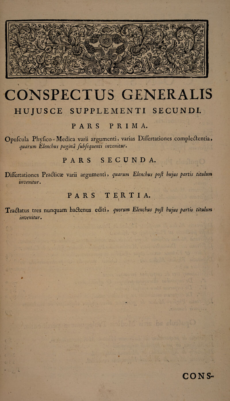 CONSPECTUS GENERALIS HUJUSCE SUPPLEMENTI SECUNDI. PARS PRIMA. - . J ' ' J ; * i / ' I. Opufcula Phyfico - Medica varii argumenti, varias Differtationes compledlentia, quarum Elenchus pagina Juhfequenti invenitur. PARS SECUNDA. [ ' ■ [ \ , i ' y ... \ it * V Diflertationes Pradiiae varii argumenti? quarum Elenchus poft hujus partis titulum invemtur. A : • *• t •' PARS TERTIA. - ■ | • * ' . # ■ • < i , Xra6latus tres nunquam hadtenus editi? quorum Elenchus pojl hujus partis titulum invenitur• \ i ( # i • v » CONS-