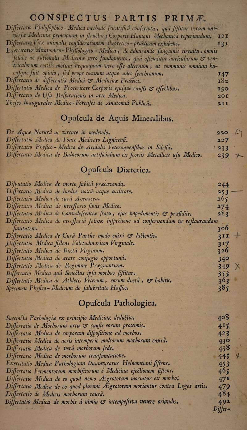 CONSPECTUS PARTIS PRIMjE. pm ertatio Philofophico- Medica methodo fcient fit a confcripta , qua fijhtur verum uni— vajet Aledicunt principium m flruclura Corporis Humani Mechanica, reperiundum. 121 Differtatio Vit£ animalis confiderationem theoretico- practicam exhibens. 13 1 .'Exercitatio Anatomico - Phyjiologieo - Medica > de admirando [anguinis circuitu, omnis joluLe ac rationalis Mediana vero fundamento, q ui oflenditur auricularum i? ven¬ triculorum cordis motum nequaquam Vere effe alternum , ut communis omnium hu- cufque fuit opinio , Jed prope coaevum atque adeo fynchronum. 147 Differtatio de differentia Medici & Me dicunt Pr athei. 182 Differtatio Medica de Proceritate Corporis ejufque caufis <&r ejfehlibus. 190 Dijfertatio de Ufu Refpirationis in arte Medica. 201 Thejes Inaugurales Medico - Forenfes de Anatomid Publica. 211 220 227 1 233 ‘ 239 7- Opufcula de Aquis Mineralibus. • * ' i De Aquct Natura ac virtute in medendo. Differtatio Medica de Ponte Medicato Lignicenfi. Dijfertatio Phyfico - Medica de Acidulis Peteraquenfibus in Sdefd. Differtatio Medica de Balneorum artificialium ex Jcorus Metallicis ufu Medico. \ \ 1 / *. * , . Opufcula Diaetetica. Dijputatio Medica de morte fubitd praecavenda. y 244 Differtatio Medica de biednt noxa atque utilitate. 253 Dijfertatio Medica de cura Avenacea. 26 J Differtatio Medica de neceffano fanis Medico. 274 Differtatio Medica de Convalefcenci£ flatu , ejus impedimentis & prfiidiis. 283 Differtatio Medica de necefana Jaliv£ injpettwne ad conjervandam & reflaurandam fanitatem. - . 306 Dijfertatio Ale dic a de Cura Partus modo enixi i? Ia Sieritis. 3II Differtatio Aledica jiflens Valetudinarium Virginale. 317 Dijfertatio Medica de Dnetd Virginum. - ^26 Differtatio Medica de Mate conjugio opportuna. 340 Differtatio Medica de Regimine Pregnantium. 349 Differtatio Aledica qua Sene Eius ipfa morbus fijlitur. 353 Differtatio Medica de Athletis Veterum > eorum dietd > habitu. 363 Specimen Phyfico- Aledicum de Jalubntate Hajjie. 383 V Opufcula Pathologica, Succincta Pathologice ex principio Medicine deduElio. Dijfertatio de Morborum ortu t? caufis eorum proximis. Differtatio Medica de corporum difpofitione ad morbos. Dijfertatio Medica de aeris intemperie multorum morborum causd. Dijfertatio Medica de vera morborum fede. Differtatio Medica de morborum tranfmutatione. Exercitatio Medica Pathologiam Duumviratus Helmontiani Jiflens. Dijfertatio Fermentorum morbficorum e Medicina ejeEhonem jiflens. Differtatio Medica de eo quod nemo jEgrotorum moriatur ex morbo. Differtatio Medica de eo quod plurimi VEgrotorum moriantur contra Leges artis• Differtatio de Medicis morborum causa. Differtatio Medica de morbis d nimia intempefliva venere oriundis• /• 40S . 4 u, 423 430 438 44; 453 463 4711 479 48 i 492 Differo