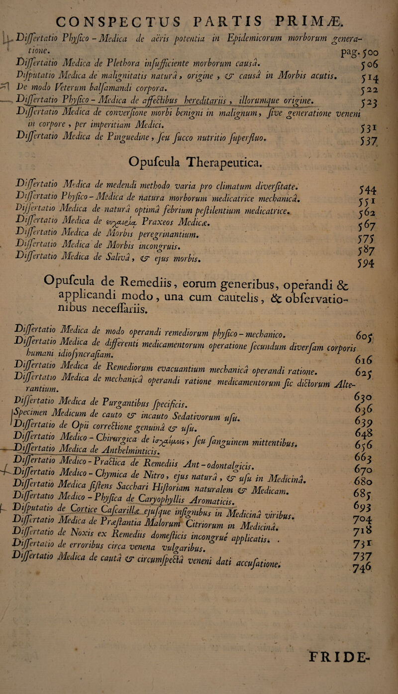 CONSPECTUS PARTIS PRIMtE. ;,D ijfertatio Phj/Jico - Medica de aeris potentia in Epidemicorum morborum genera¬ tione. Pag-50o Dijjertatio Medica de Pletbora infujficiente morborum causa. j 06 Dijputatio Medica de malignitatis natura > origine ? i? causa in Morbis acutis• ^ Pe modo Veterum balfamandi corpora. 522 — Differtatio Phy fico - Medica de affeSlibus hereditariis , illorumaue oririne. <22 JJiJJertatio Medica de converjtone morbi benigni in malignum > yzue generatione veneni in corpore , per imperitiam Medici. ^ I Dijjertatio Medica de Pinguedine > /e*/ yj/ceo nutritio fuperfluo• Differtatio Medica Dijjertatio Phy fico - Dijjertatio Medica Differtatio Medica Dijjertatio Medica Dijjertatio Medica Dijjer tat 10 Medica Opufcula Therapeutica. , j U • .. Je medendi methodo varia pro climatum diverfitate. -Medica de natura morborum medicatrice mechanica. de natura optima febrium pefhlentium medicatrice. evyjticiicc Praxeos Medica, de Morbis peregrviantium, de Morbis inconyruis. C3 de Saliva, es ejus morbis. 544 551 562 567 575 587 594 Opufcula de Remediis, eorum generibus, operandi & applicandi modo, una cum cautelis, dt obrervatio-' nibus necdfatiis. ' Differtatio Medica de modo operandi remediorum phyjico - mechanico. £01 Dijjertatio Medica de differenti medicamentorum operatione fecundum diverfam corporis ' humani idtojyncrafiam. J * 6 6 Differtatio Medica de Remediorum evacuantium mechanica operandi ratione. 62? Differtatio Medica de mechanica operandi ratione medicamentorum fic ditiorum Alte- * r antium. r antium. ■ Differtatio Medica de Purgantibus fpecificis. jSpecimen Medicum de cauto es incauto Sedativorum ufu. Differtatio de Opii corretlione genuind er ufu. 'ryjrfff Jfif0 -fbijiirgtca de ia-^l^oic, feu fanguinem mittentibus. — -Dijjertatio Medica de Jlnthelminticis. J Differtatio MedtafSPrariica de Remediis Ant-odontal«icis. -fdDiffertatio Medico -Chymica de Nitro, ejus natura , & ufu in Medicind D%Tf Mejs Sacchari Hijlonam naturalem ©> Medicam. Differtatio Medico - Phy fica de Caryophj Ilis Aromaticis. ^ DmTT dMymC! &CfU--eiuhue tfgnibus in Medici,nl viribus. Differtatio Medica de Proflantia Malorum Citnorum in Mediand. j 7 RemdllS d°mefikn mcon&™ applicatis, . Differt ano de erroribus circa venena vulgaribus. ^ Differtatio Medica de cauta er arcumjpecld veneni dati accufatione 630 6j6 639 648 656 663 670 680 68? 693 704 718 73* 737 •746. FRIDE-